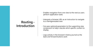 31
Routing -
Introduction
 Enables navigation from one view to the next as users
perform application tasks
 Interprets a browser URL as an instruction to navigate
to a clientgenerated view
 Can pass optional parameters to the supporting view
component to help it decide which specific content to
display
 Logs activity in the browser's history journal so the
back and forward buttons work
 