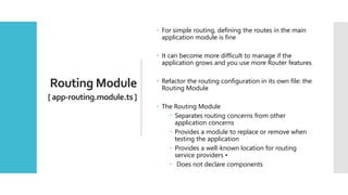 32
Routing Module
[ app-routing.module.ts ]
 For simple routing, defining the routes in the main
application module is fine
 It can become more difficult to manage if the
application grows and you use more Router features
 Refactor the routing configuration in its own file: the
Routing Module
 The Routing Module
 Separates routing concerns from other
application concerns
 Provides a module to replace or remove when
testing the application
 Provides a well-known location for routing
service providers •
 Does not declare components
 