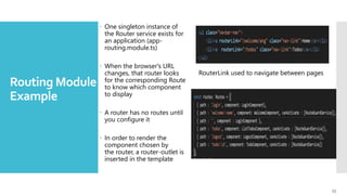 33
Routing Module -
Example
 One singleton instance of
the Router service exists for
an application (app-
routing.module.ts)
 When the browser's URL
changes, that router looks
for the corresponding Route
to know which component
to display
 A router has no routes until
you configure it
 In order to render the
component chosen by
the router, a router-outlet is
inserted in the template
RouterLink used to navigate between pages
 