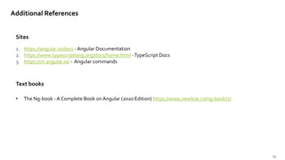 35
Sites
Additional References
1. https://angular.io/docs - Angular Documentation
2. https://www.typescriptlang.org/docs/home.html -TypeScript Docs
3. https://cli.angular.io/ - Angular commands
Text books
• The Ng-book - A Complete Book on Angular (2020 Edition) https://www.newline.co/ng-book/2/
 