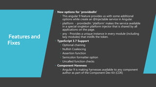 7
Features and
Fixes
 New options for 'providedIn'
 This angular 9 feature provides us with some additional
options while create an @Injectable service in Angular.
 platform - providedIn: 'platform' makes the service available
in a special singleton platform injector that is shared by all
applications on the page.
 any - Provides a unique instance in every module (including
lazy modules) that instills the token.
 TypeScript 3.7 Support
 Optional chaining
 Nullish Coalescing
 Assertion function
 Semicolon formatter option
 Uncalled function checks
 Component Hareness
 Angular 9 is making harnesses available to any component
author as part of the Component Dev Kit (CDK)
 