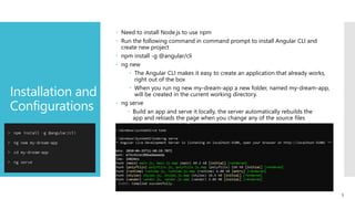 9
Installation and
Configurations
 Need to install Node.js to use npm
 Run the following command in command prompt to install Angular CLI and
create new project
 npm install -g @angular/cli
 ng new
 The Angular CLI makes it easy to create an application that already works,
right out of the box
 When you run ng new my-dream-app a new folder, named my-dream-app,
will be created in the current working directory.
 ng serve
 Build an app and serve it locally, the server automatically rebuilds the
app and reloads the page when you change any of the source files
 