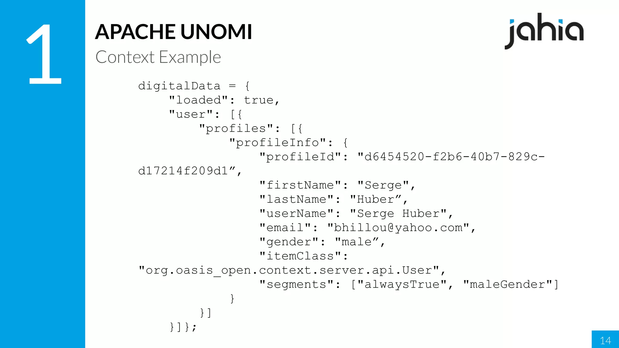 14
1
APACHE UNOMI
Context Example
digitalData = {
"loaded": true,
"user": [{
"profiles": [{
"profileInfo": {
"profileId": "d6454520-f2b6-40b7-829c-
d17214f209d1”,
"firstName": "Serge",
"lastName": "Huber”,
"userName": "Serge Huber",
"email": "bhillou@yahoo.com",
"gender": "male”,
"itemClass":
"org.oasis_open.context.server.api.User",
"segments": ["alwaysTrue", "maleGender"]
}
}]
}]};
 