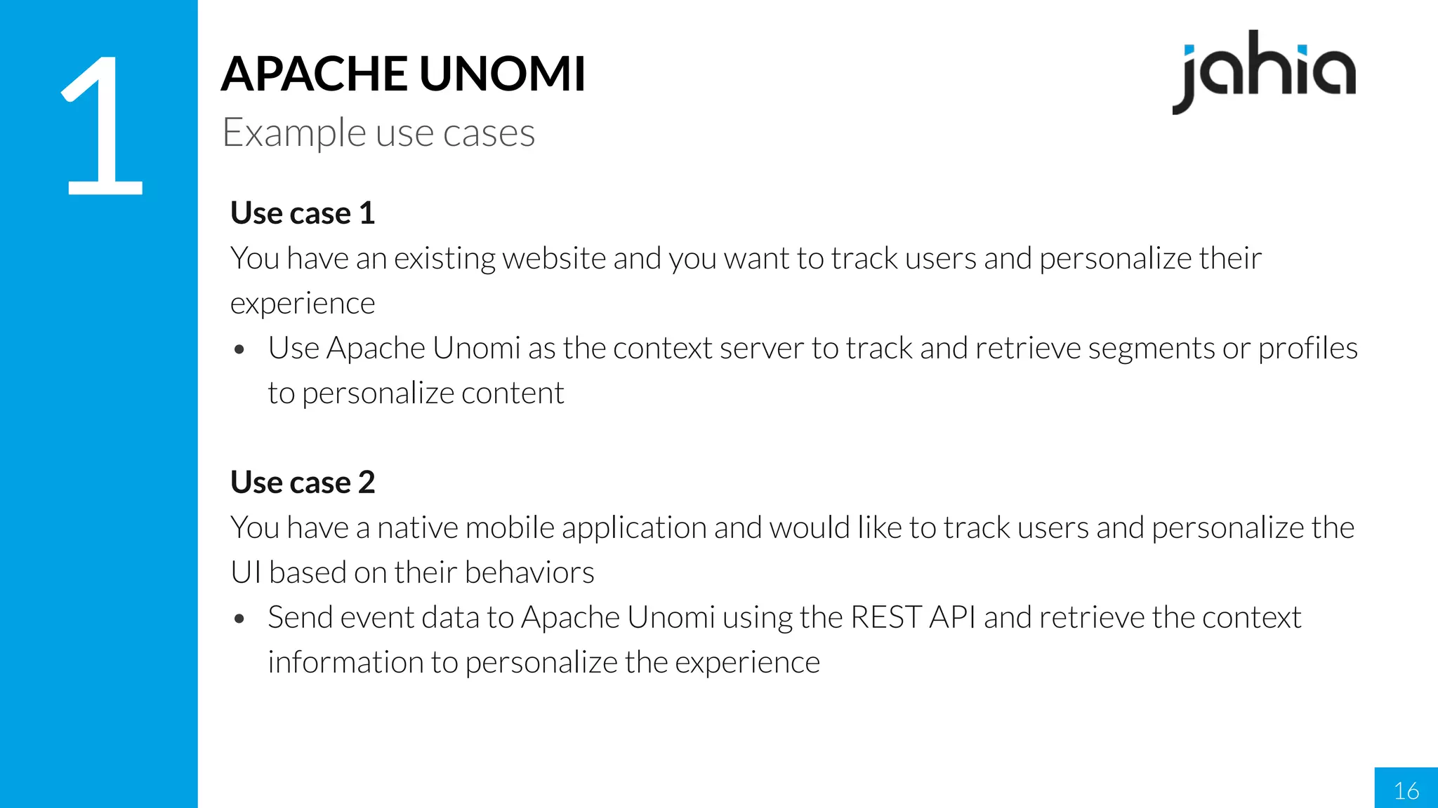 16
1
APACHE UNOMI
Example use cases
Use case 1
You have an existing website and you want to track users and personalize their
experience
• Use Apache Unomi as the context server to track and retrieve segments or profiles
to personalize content
Use case 2
You have a native mobile application and would like to track users and personalize the
UI based on their behaviors
• Send event data to Apache Unomi using the REST API and retrieve the context
information to personalize the experience
 