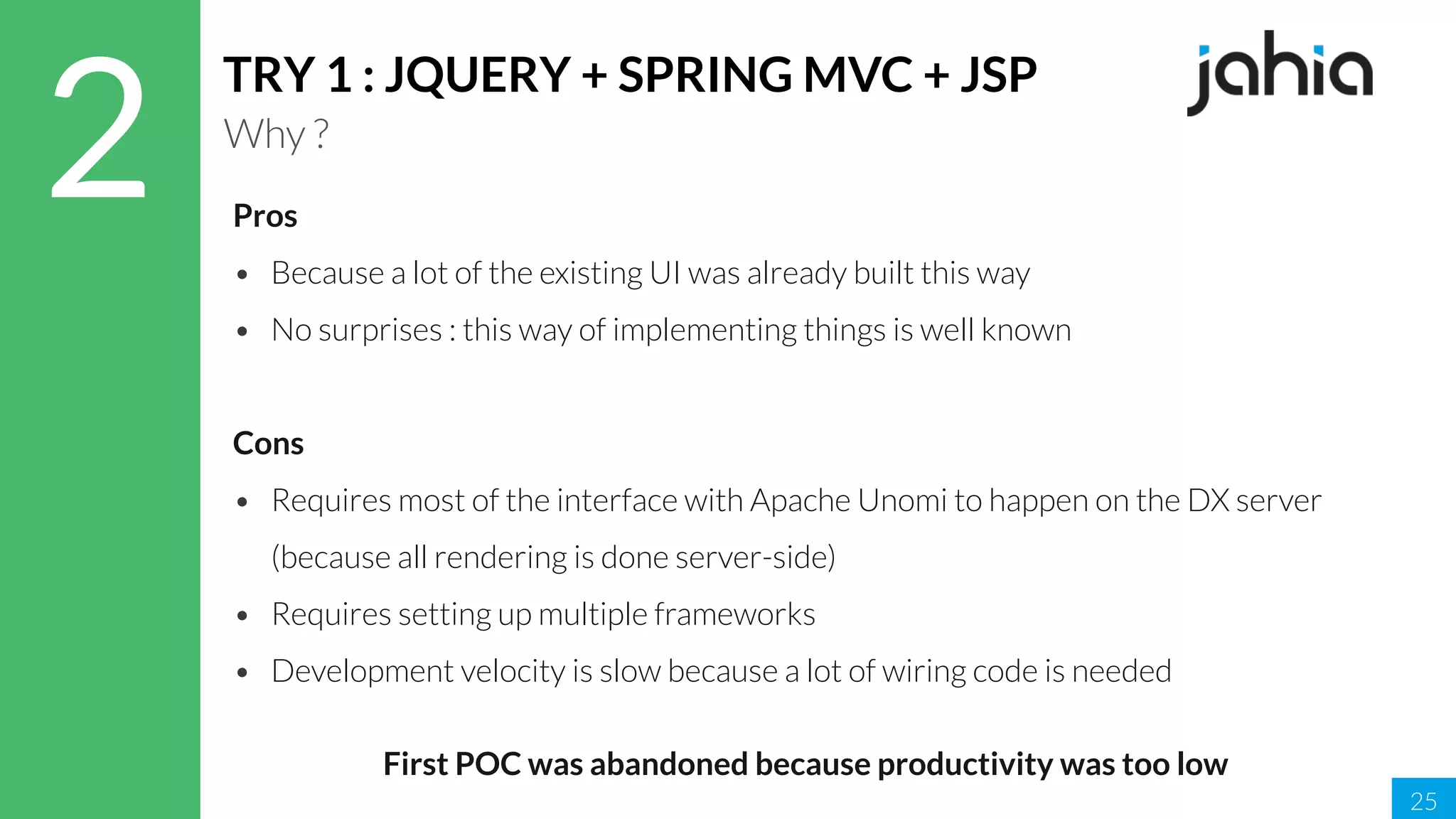 25
2
TRY 1 : JQUERY + SPRING MVC + JSP
Why ?
Pros
• Because a lot of the existing UI was already built this way
• No surprises : this way of implementing things is well known
Cons
• Requires most of the interface with Apache Unomi to happen on the DX server
(because all rendering is done server-side)
• Requires setting up multiple frameworks
• Development velocity is slow because a lot of wiring code is needed
First POC was abandoned because productivity was too low
 