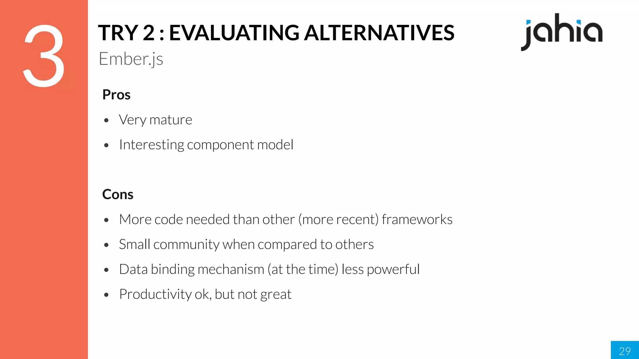 29
3
TRY 2 : EVALUATING ALTERNATIVES
Ember.js
Pros
• Very mature
• Interesting component model
Cons
• More code needed than other (more recent) frameworks
• Small community when compared to others
• Data binding mechanism (at the time) less powerful
• Productivity ok, but not great
 