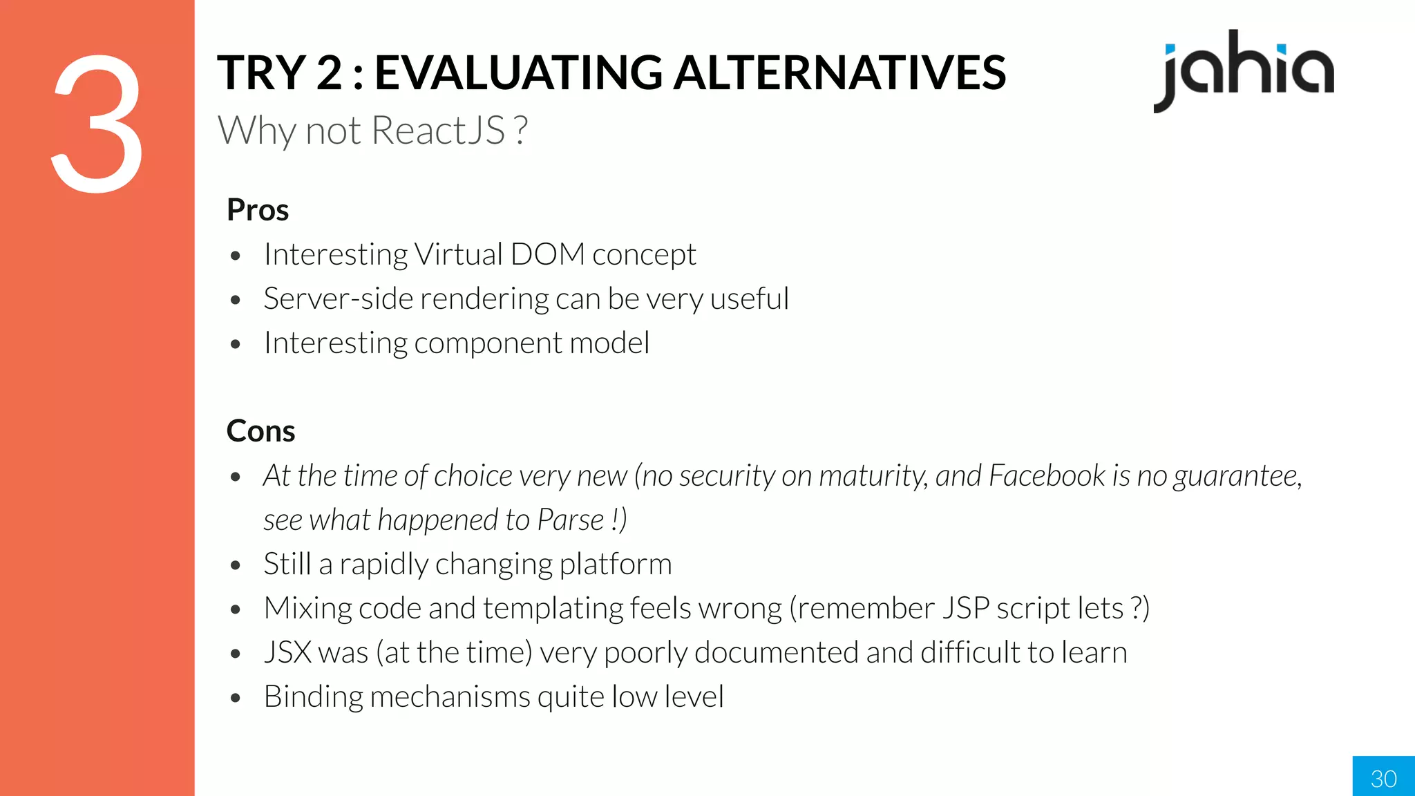 30
3
TRY 2 : EVALUATING ALTERNATIVES
Why not ReactJS ?
Pros
• Interesting Virtual DOM concept
• Server-side rendering can be very useful
• Interesting component model
Cons
• At the time of choice very new (no security on maturity, and Facebook is no guarantee,
see what happened to Parse !)
• Still a rapidly changing platform
• Mixing code and templating feels wrong (remember JSP script lets ?)
• JSX was (at the time) very poorly documented and difficult to learn
• Binding mechanisms quite low level
 