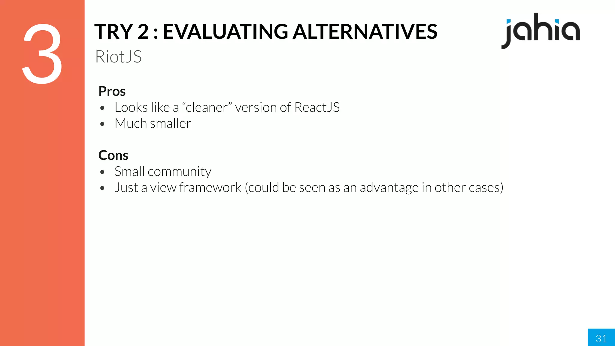 31
3
TRY 2 : EVALUATING ALTERNATIVES
RiotJS
Pros
• Looks like a “cleaner” version of ReactJS
• Much smaller
Cons
• Small community
• Just a view framework (could be seen as an advantage in other cases)
 