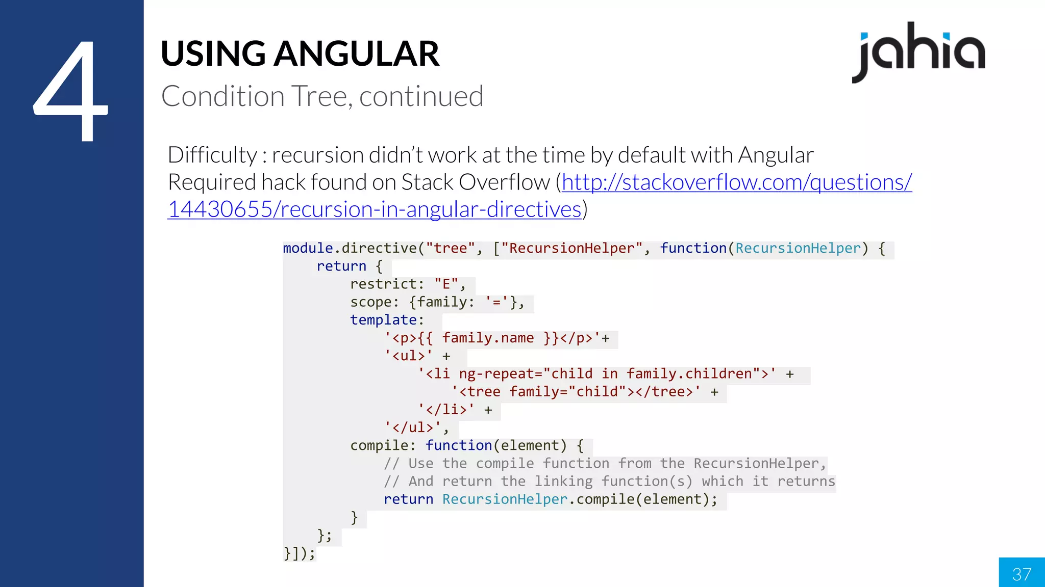 37
4
USING ANGULAR
Condition Tree, continued
Difficulty : recursion didn’t work at the time by default with Angular
Required hack found on Stack Overflow (http://stackoverflow.com/questions/
14430655/recursion-in-angular-directives)
module.directive("tree",	["RecursionHelper",	function(RecursionHelper)	{	
				return	{	
								restrict:	"E",	
								scope:	{family:	'='},	
								template:		
												'<p>{{	family.name	}}</p>'+	
												'<ul>'	+		
																'<li	ng-repeat="child	in	family.children">'	+		
																				'<tree	family="child"></tree>'	+	
																'</li>'	+	
												'</ul>',	
								compile:	function(element)	{	
												//	Use	the	compile	function	from	the	RecursionHelper,	
												//	And	return	the	linking	function(s)	which	it	returns	
												return	RecursionHelper.compile(element);	
								}	
				};	
}]);
 