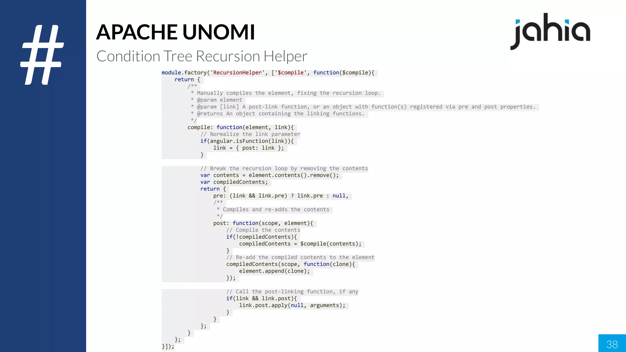 38
#
APACHE UNOMI
Condition Tree Recursion Helper
module.factory('RecursionHelper',	['$compile',	function($compile){	
				return	{	
								/**	
									*	Manually	compiles	the	element,	fixing	the	recursion	loop.	
									*	@param	element	
									*	@param	[link]	A	post-link	function,	or	an	object	with	function(s)	registered	via	pre	and	post	properties.	
									*	@returns	An	object	containing	the	linking	functions.	
									*/	
								compile:	function(element,	link){	
												//	Normalize	the	link	parameter	
												if(angular.isFunction(link)){	
																link	=	{	post:	link	};	
												}	
												//	Break	the	recursion	loop	by	removing	the	contents	
												var	contents	=	element.contents().remove();	
												var	compiledContents;	
												return	{	
																pre:	(link	&&	link.pre)	?	link.pre	:	null,	
																/**	
																	*	Compiles	and	re-adds	the	contents	
																	*/	
																post:	function(scope,	element){	
																				//	Compile	the	contents	
																				if(!compiledContents){	
																								compiledContents	=	$compile(contents);	
																				}	
																				//	Re-add	the	compiled	contents	to	the	element	
																				compiledContents(scope,	function(clone){	
																								element.append(clone);	
																				});	
																				//	Call	the	post-linking	function,	if	any	
																				if(link	&&	link.post){	
																								link.post.apply(null,	arguments);	
																				}	
																}	
												};	
								}	
				};	
}]);	
 