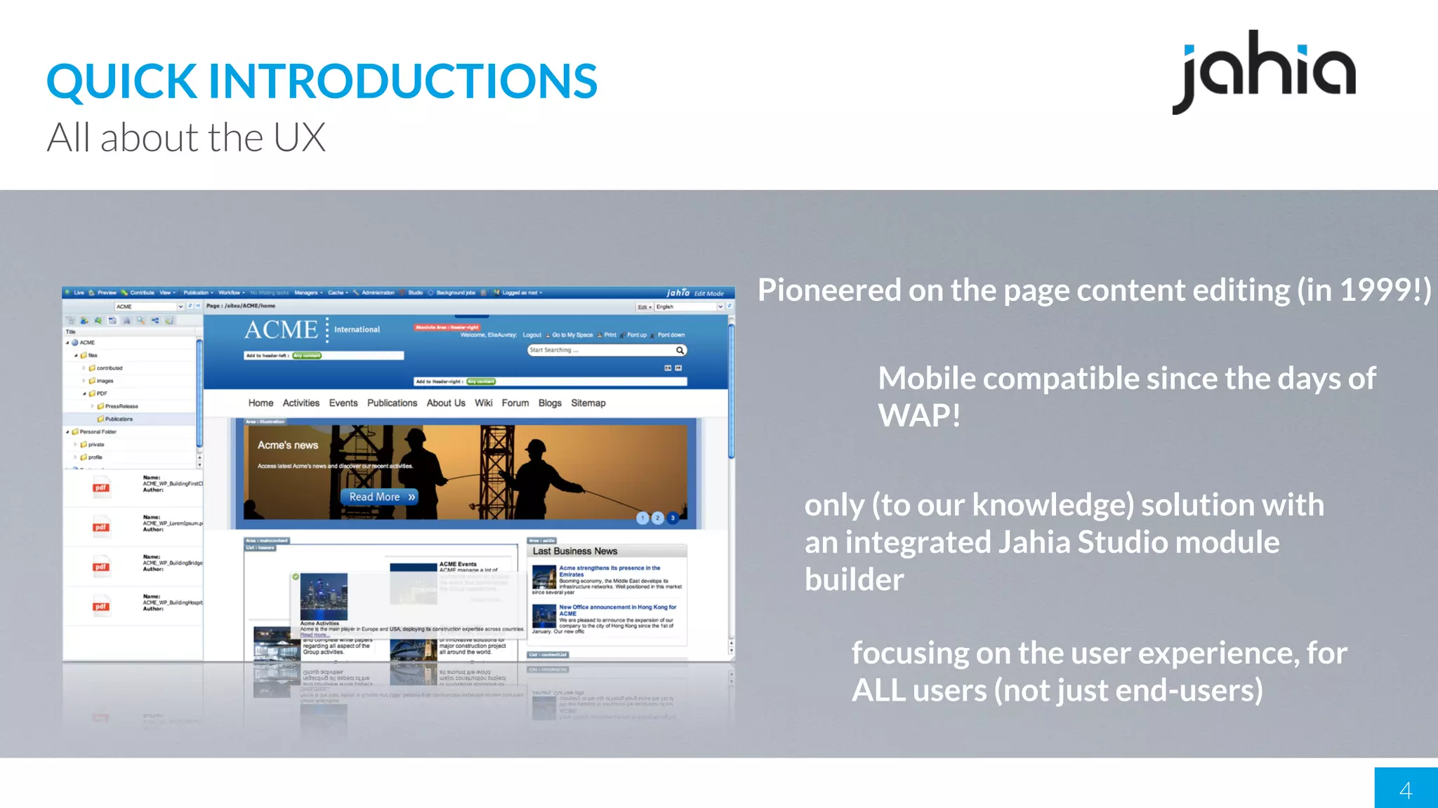 4
All about the UX
QUICK INTRODUCTIONS
Pioneered on the page content editing (in 1999!)
Mobile compatible since the days of
WAP!
only (to our knowledge) solution with
an integrated Jahia Studio module
builder
focusing on the user experience, for
ALL users (not just end-users)
 