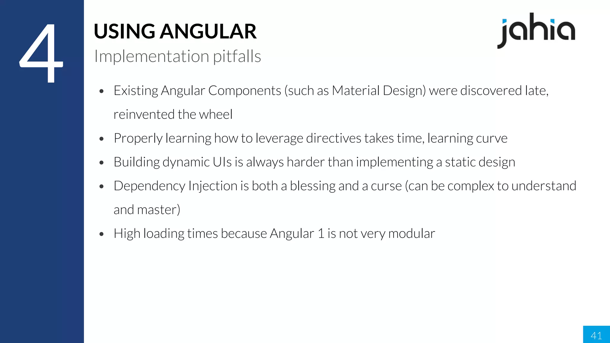 41
4
USING ANGULAR
Implementation pitfalls
• Existing Angular Components (such as Material Design) were discovered late,
reinvented the wheel
• Properly learning how to leverage directives takes time, learning curve
• Building dynamic UIs is always harder than implementing a static design
• Dependency Injection is both a blessing and a curse (can be complex to understand
and master)
• High loading times because Angular 1 is not very modular
 