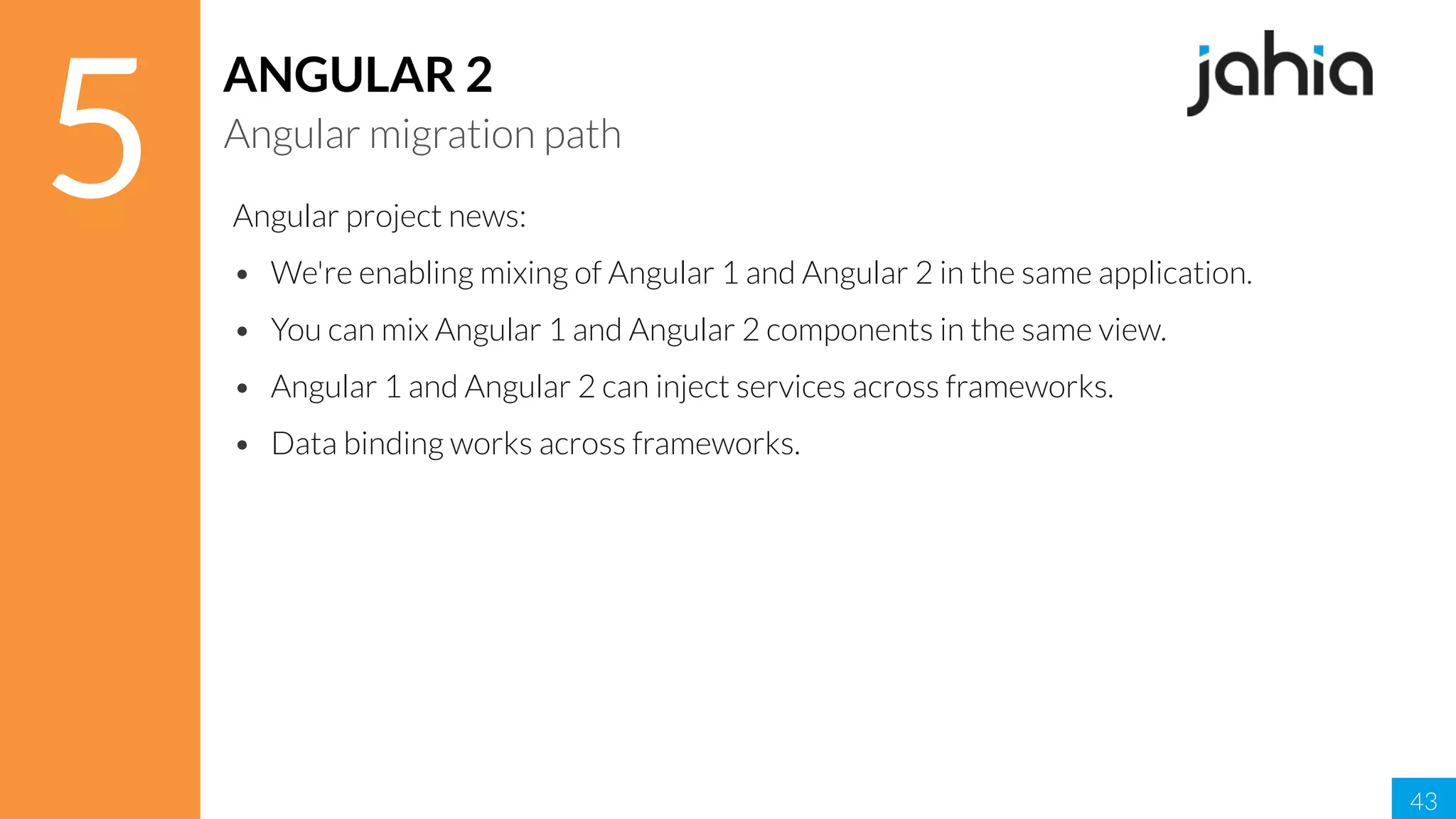 43
5
ANGULAR 2
Angular migration path
Angular project news:
• We're enabling mixing of Angular 1 and Angular 2 in the same application.
• You can mix Angular 1 and Angular 2 components in the same view.
• Angular 1 and Angular 2 can inject services across frameworks.
• Data binding works across frameworks.
 