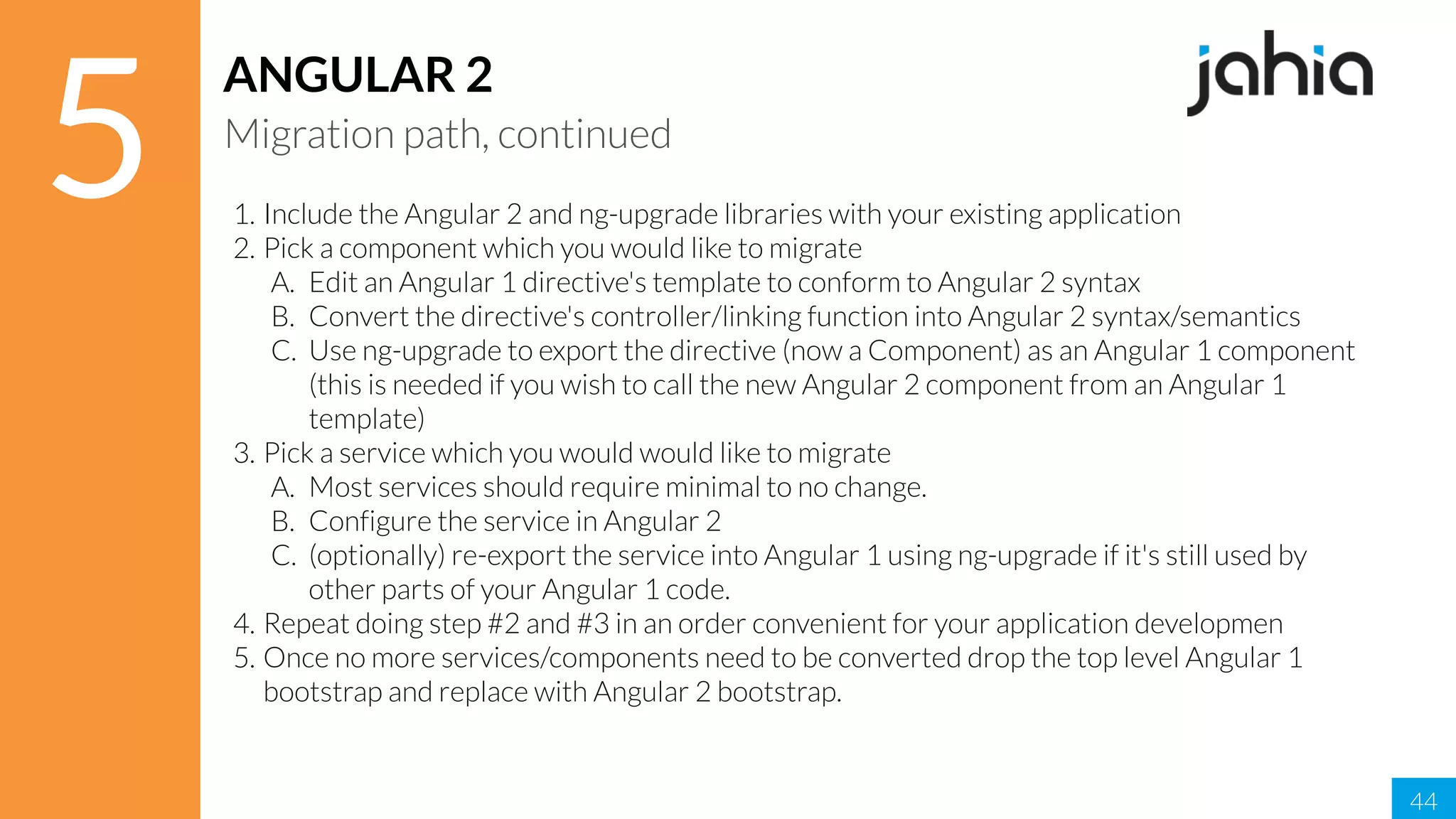 44
5
ANGULAR 2
Migration path, continued
1. Include the Angular 2 and ng-upgrade libraries with your existing application
2. Pick a component which you would like to migrate
A. Edit an Angular 1 directive's template to conform to Angular 2 syntax
B. Convert the directive's controller/linking function into Angular 2 syntax/semantics
C. Use ng-upgrade to export the directive (now a Component) as an Angular 1 component
(this is needed if you wish to call the new Angular 2 component from an Angular 1
template)
3. Pick a service which you would would like to migrate
A. Most services should require minimal to no change.
B. Configure the service in Angular 2
C. (optionally) re-export the service into Angular 1 using ng-upgrade if it's still used by
other parts of your Angular 1 code.
4. Repeat doing step #2 and #3 in an order convenient for your application developmen
5. Once no more services/components need to be converted drop the top level Angular 1
bootstrap and replace with Angular 2 bootstrap.
 