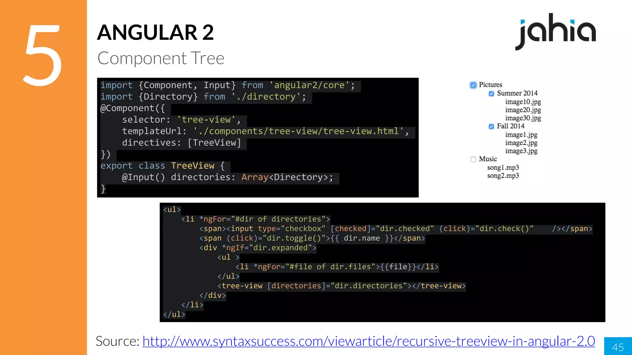 45
5
ANGULAR 2
Component Tree
Source: http://www.syntaxsuccess.com/viewarticle/recursive-treeview-in-angular-2.0
import	{Component,	Input}	from	'angular2/core';	
import	{Directory}	from	'./directory';	
@Component({	
				selector:	'tree-view',	
				templateUrl:	'./components/tree-view/tree-view.html',	
				directives:	[TreeView]	
})	
export	class	TreeView	{	
				@Input()	directories:	Array<Directory>;	
}
<ul>	
				<li	*ngFor="#dir	of	directories">	
								<span><input	type="checkbox"	[checked]="dir.checked"	(click)="dir.check()"				/></span>		
								<span	(click)="dir.toggle()">{{	dir.name	}}</span>	
								<div	*ngIf="dir.expanded">	
												<ul	>	
																<li	*ngFor="#file	of	dir.files">{{file}}</li>	
												</ul>	
												<tree-view	[directories]="dir.directories"></tree-view>	
								</div>	
				</li>	
</ul>
 