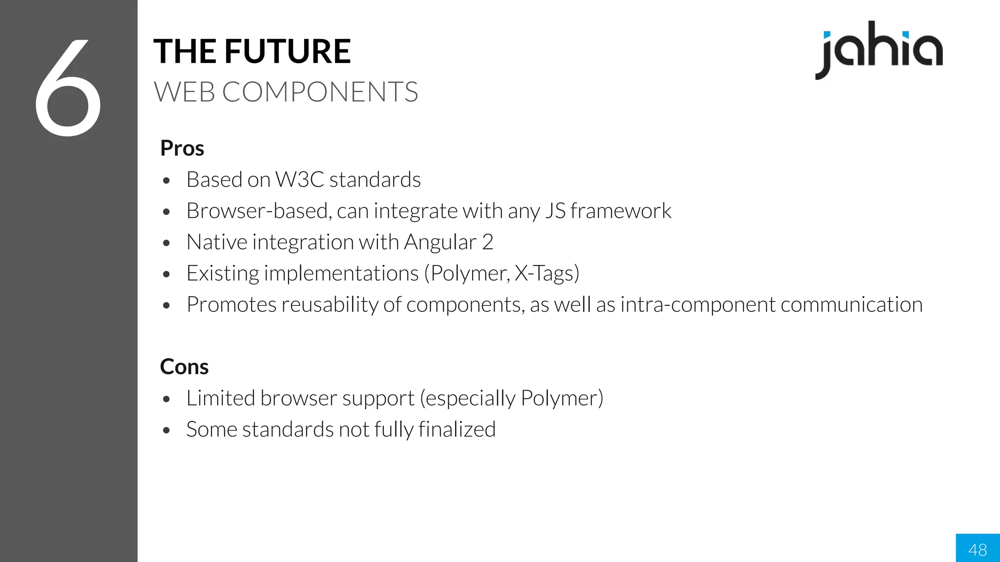 Pros
• Based on W3C standards
• Browser-based, can integrate with any JS framework
• Native integration with Angular 2
• Existing implementations (Polymer, X-Tags)
• Promotes reusability of components, as well as intra-component communication
Cons
• Limited browser support (especially Polymer)
• Some standards not fully finalized
48
6
THE FUTURE
WEB COMPONENTS
 