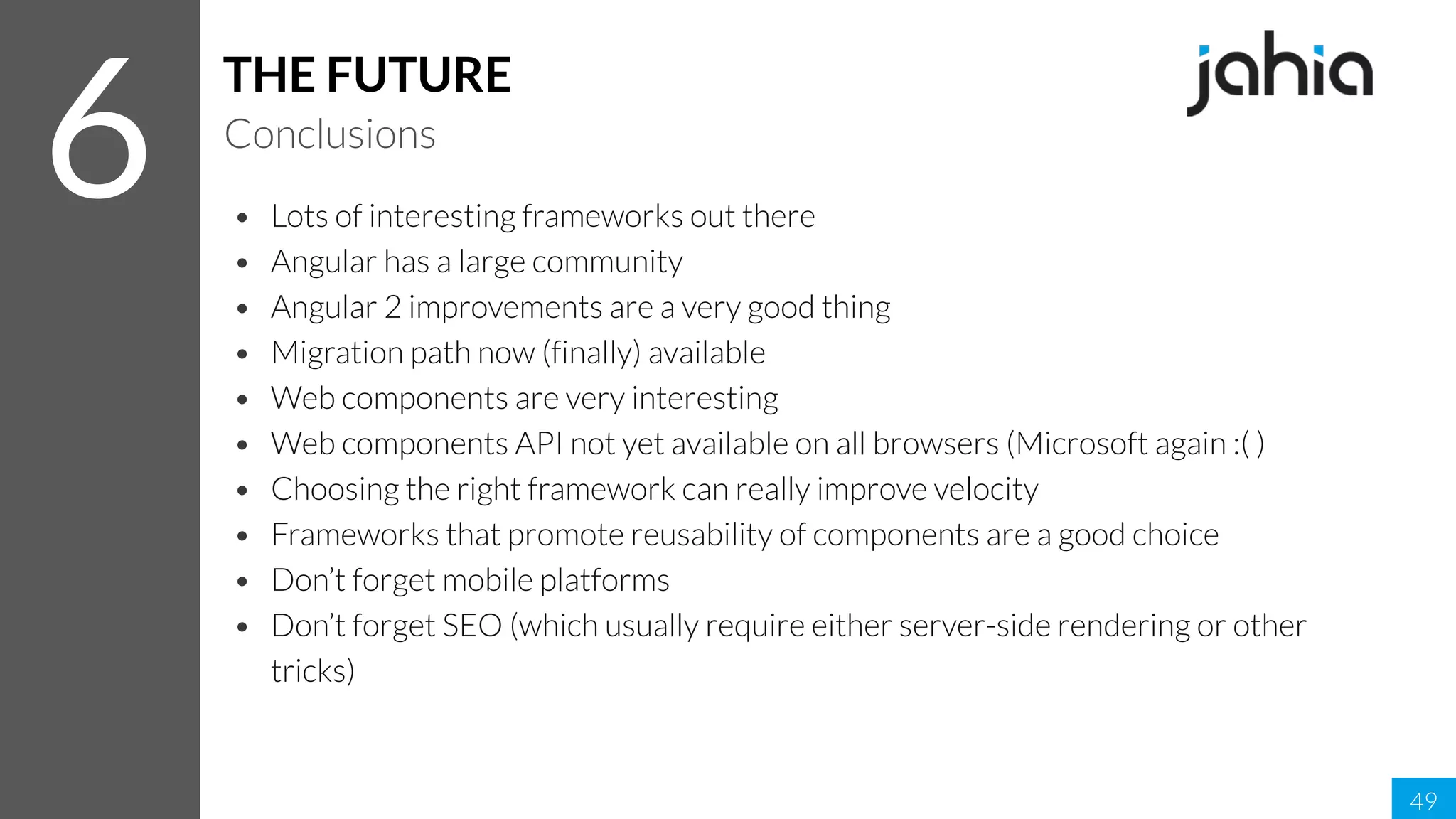 • Lots of interesting frameworks out there
• Angular has a large community
• Angular 2 improvements are a very good thing
• Migration path now (finally) available
• Web components are very interesting
• Web components API not yet available on all browsers (Microsoft again :( )
• Choosing the right framework can really improve velocity
• Frameworks that promote reusability of components are a good choice
• Don’t forget mobile platforms
• Don’t forget SEO (which usually require either server-side rendering or other
tricks)
49
6
THE FUTURE
Conclusions
 
