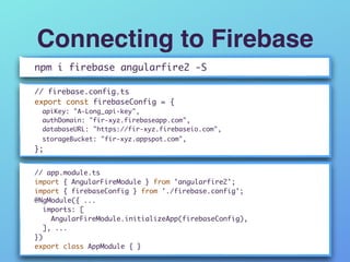 Connecting to Firebase
npm i firebase angularfire2 -S
// firebase.config.ts
export const firebaseConfig = { 
apiKey: "A-Long_api-key", 
authDomain: "fir-xyz.firebaseapp.com", 
databaseURL: "https://fir-xyz.firebaseio.com", 
storageBucket: "fir-xyz.appspot.com", 
};
// app.module.ts 
import { AngularFireModule } from 'angularfire2'; 
import { firebaseConfig } from './firebase.config'; 
@NgModule({ ...
imports: [ 
AngularFireModule.initializeApp(firebaseConfig), 
], ...
})
export class AppModule { }
 
