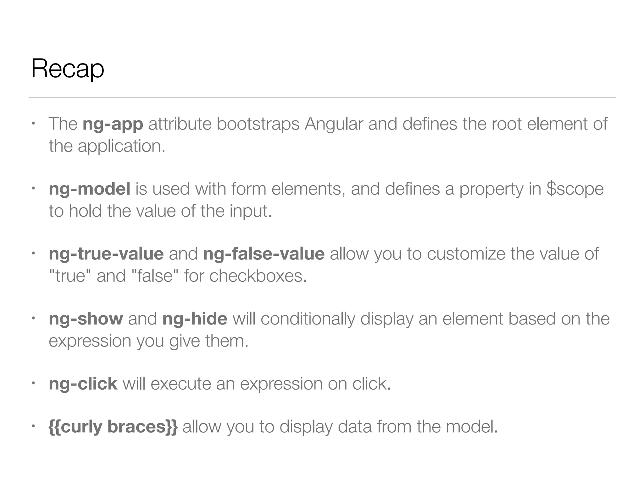 Recap • The ng-app attribute bootstraps Angular and deﬁnes the root element of the application. • ng-model is used with form elements, and deﬁnes a property in $scope to hold the value of the input. • ng-true-value and ng-false-value allow you to customize the value of "true" and "false" for checkboxes. • ng-show and ng-hide will conditionally display an element based on the expression you give them. • ng-click will execute an expression on click. • {{curly braces}} allow you to display data from the model. 