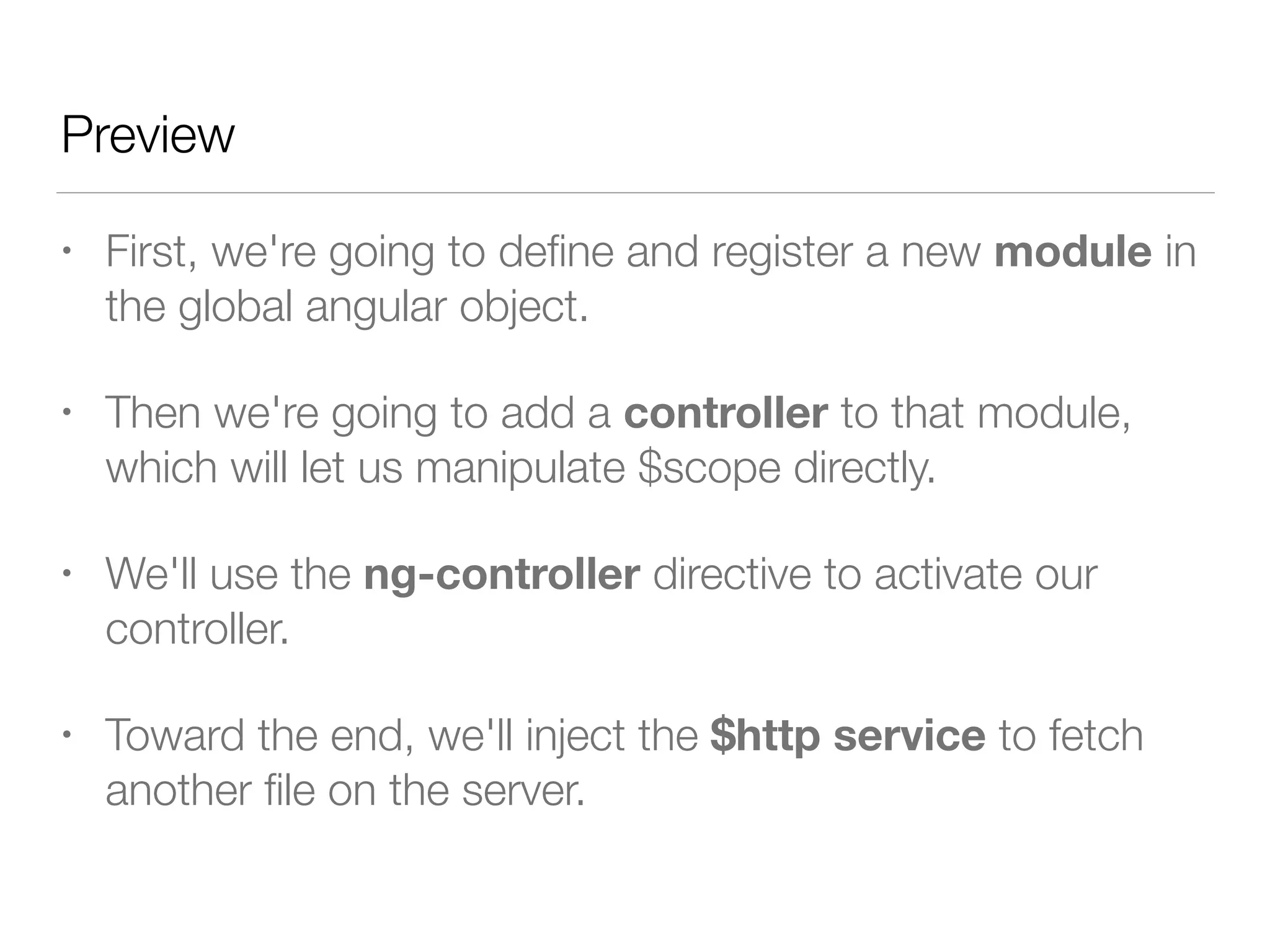 Preview • First, we're going to deﬁne and register a new module in the global angular object. • Then we're going to add a controller to that module, which will let us manipulate $scope directly. • We'll use the ng-controller directive to activate our controller. • Toward the end, we'll inject the $http service to fetch another ﬁle on the server. 