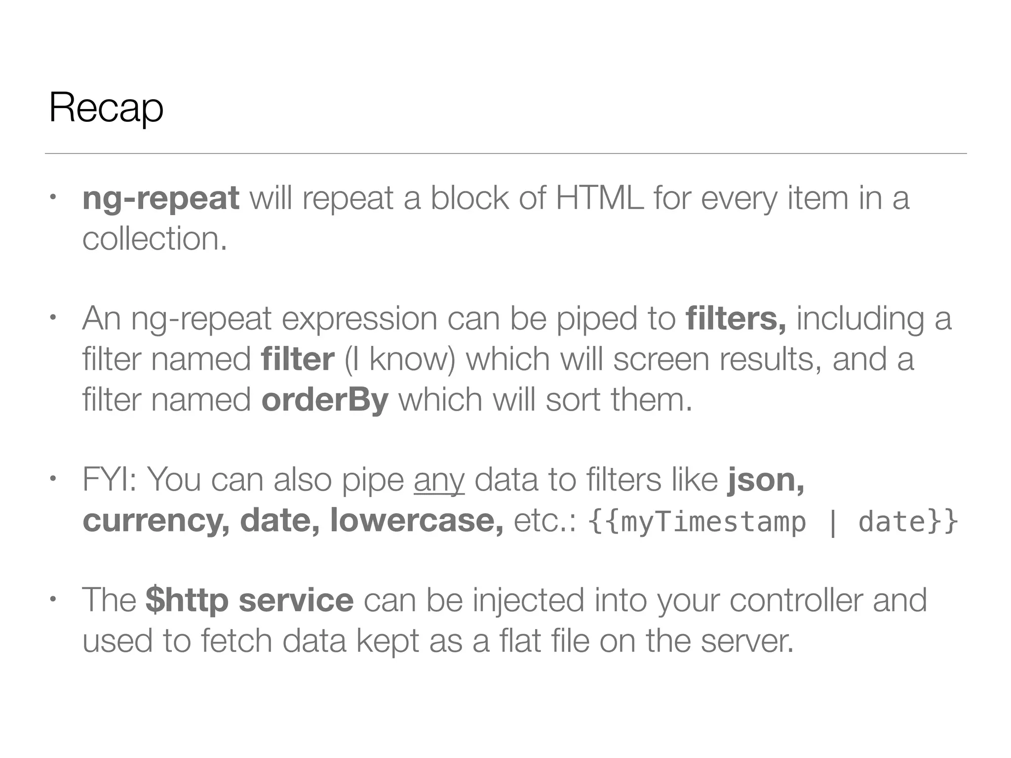 Recap • ng-repeat will repeat a block of HTML for every item in a collection. • An ng-repeat expression can be piped to ﬁlters, including a ﬁlter named ﬁlter (I know) which will screen results, and a ﬁlter named orderBy which will sort them. • FYI: You can also pipe any data to ﬁlters like json, currency, date, lowercase, etc.: {{myTimestamp | date}} • The $http service can be injected into your controller and used to fetch data kept as a ﬂat ﬁle on the server. 