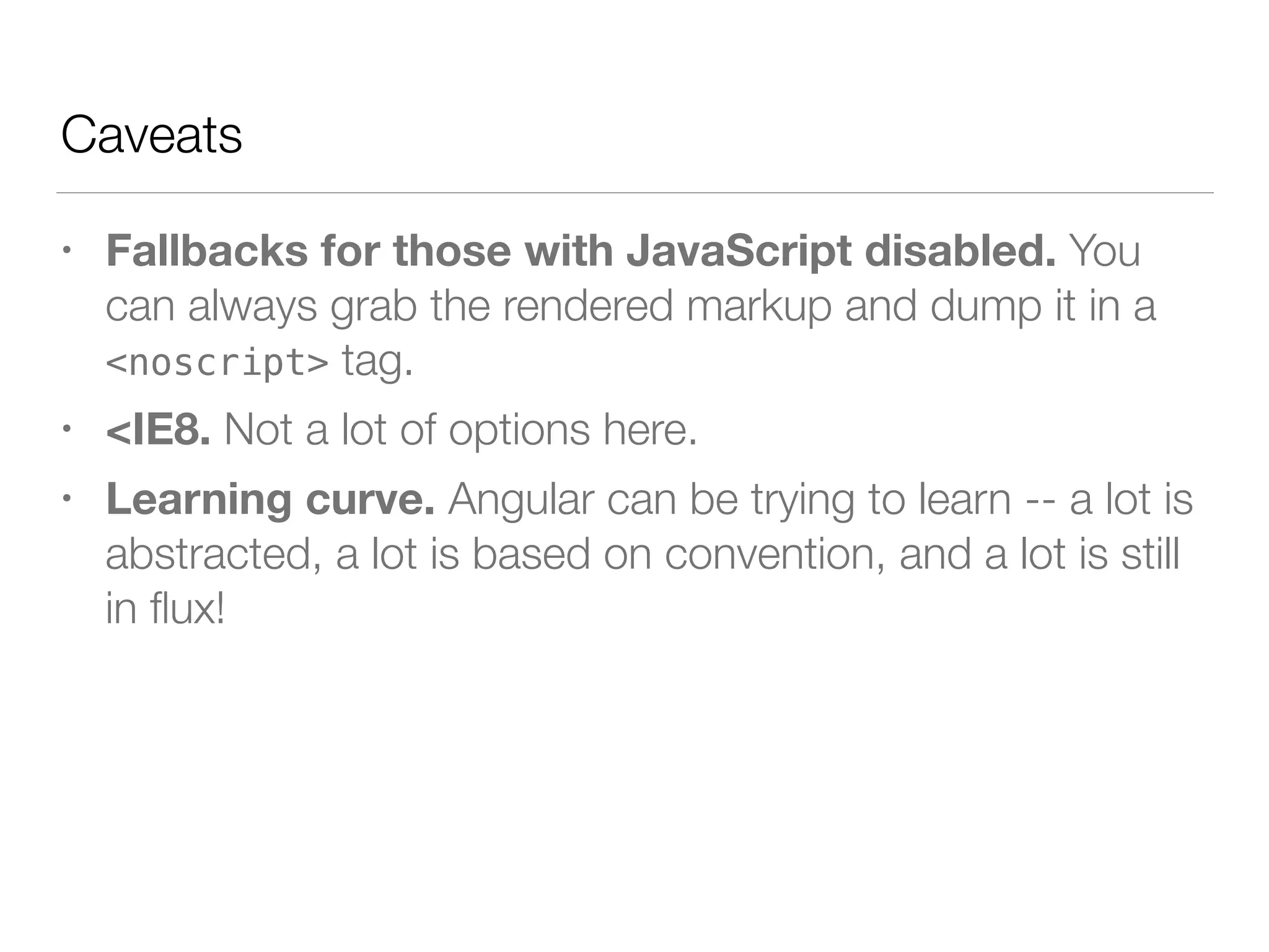 Caveats • Fallbacks for those with JavaScript disabled. You can always grab the rendered markup and dump it in a <noscript> tag. • <IE8. Not a lot of options here. • Learning curve. Angular can be trying to learn -- a lot is abstracted, a lot is based on convention, and a lot is still in ﬂux! 