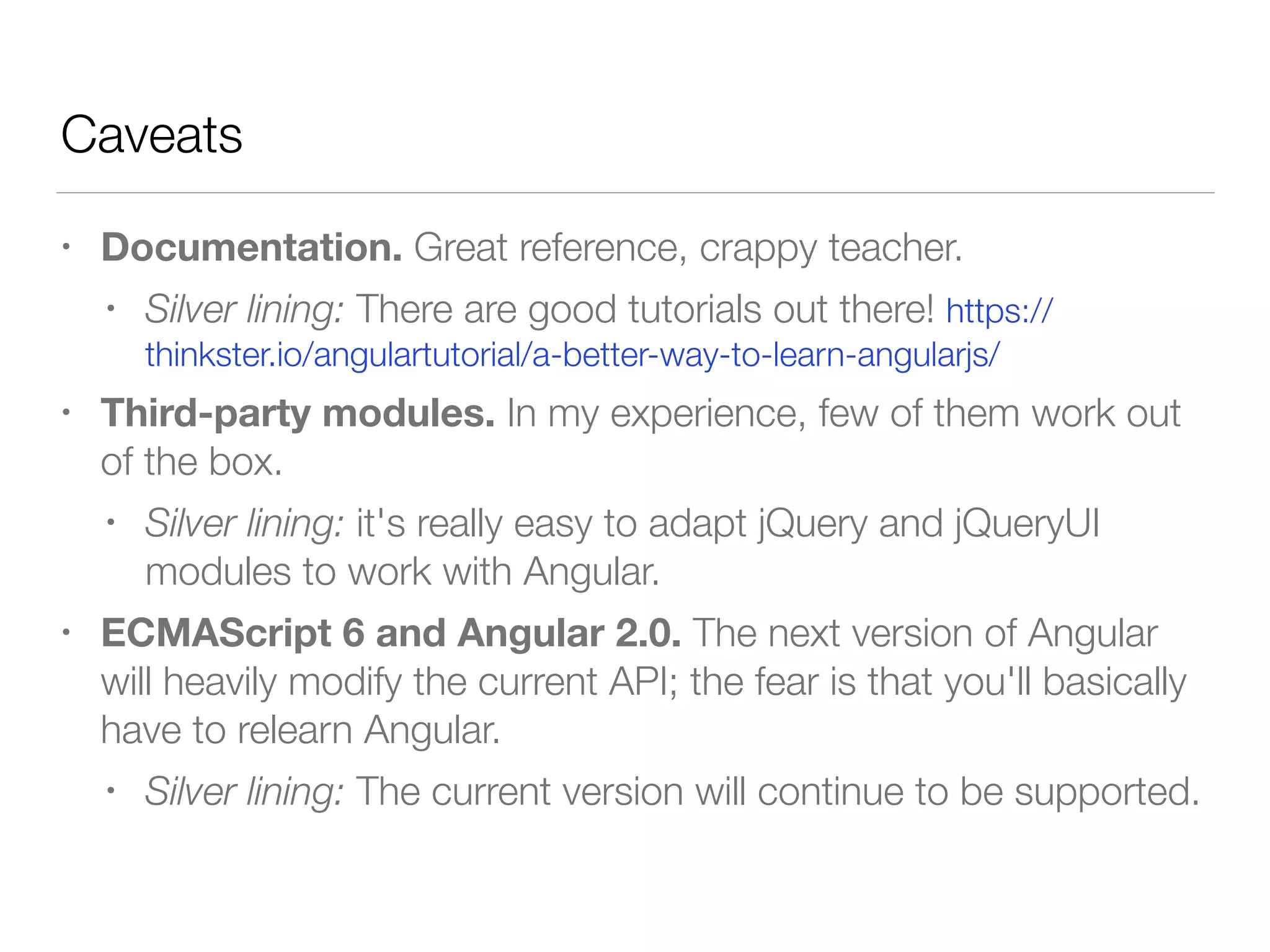 Caveats • Documentation. Great reference, crappy teacher. • Silver lining: There are good tutorials out there! https:// thinkster.io/angulartutorial/a-better-way-to-learn-angularjs/ • Third-party modules. In my experience, few of them work out of the box. • Silver lining: it's really easy to adapt jQuery and jQueryUI modules to work with Angular. • ECMAScript 6 and Angular 2.0. The next version of Angular will heavily modify the current API; the fear is that you'll basically have to relearn Angular. • Silver lining: The current version will continue to be supported. 