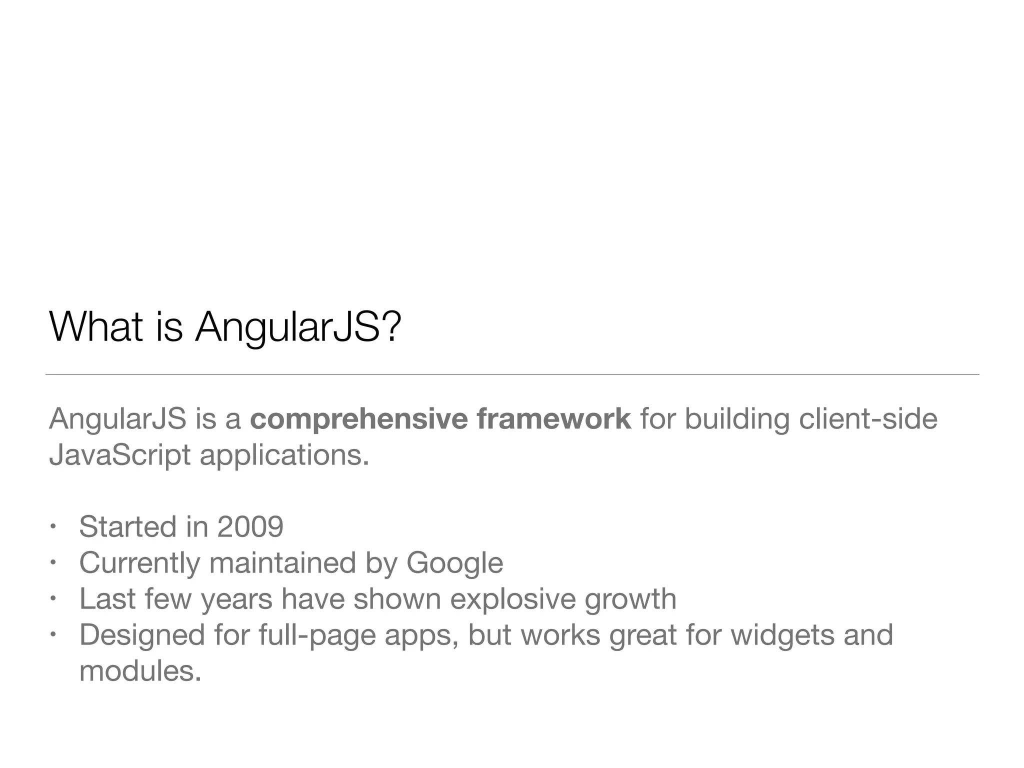 What is AngularJS? AngularJS is a comprehensive framework for building client-side JavaScript applications. ! • Started in 2009 • Currently maintained by Google • Last few years have shown explosive growth • Designed for full-page apps, but works great for widgets and modules. 