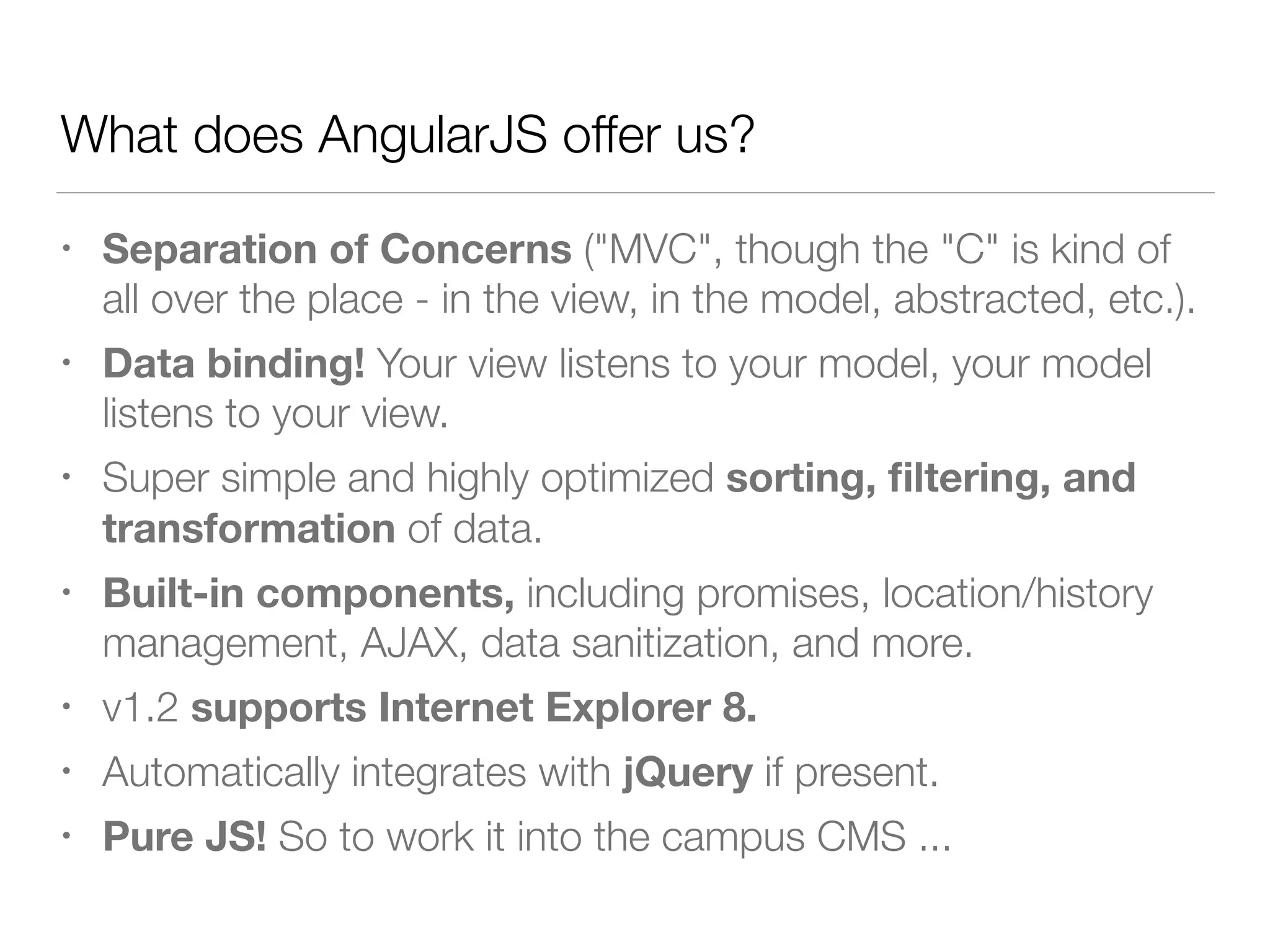 What does AngularJS offer us? • Separation of Concerns ("MVC", though the "C" is kind of all over the place - in the view, in the model, abstracted, etc.). • Data binding! Your view listens to your model, your model listens to your view. • Super simple and highly optimized sorting, ﬁltering, and transformation of data. • Built-in components, including promises, location/history management, AJAX, data sanitization, and more. • v1.2 supports Internet Explorer 8. • Automatically integrates with jQuery if present. • Pure JS! So to work it into the campus CMS ... 