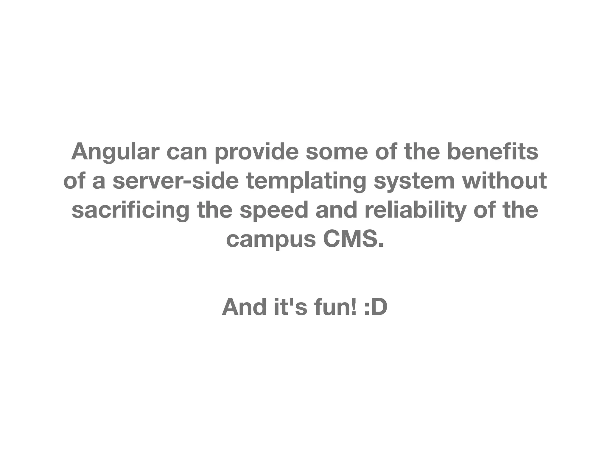 Angular can provide some of the beneﬁts of a server-side templating system without sacriﬁcing the speed and reliability of the campus CMS. And it's fun! :D 