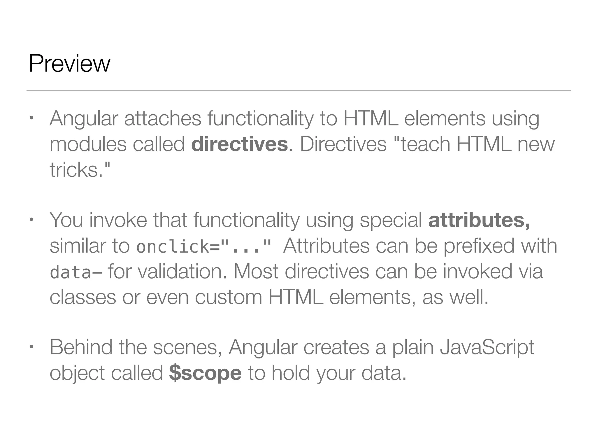 Preview • Angular attaches functionality to HTML elements using modules called directives. Directives "teach HTML new tricks." • You invoke that functionality using special attributes, similar to onclick="..." Attributes can be preﬁxed with data- for validation. Most directives can be invoked via classes or even custom HTML elements, as well. • Behind the scenes, Angular creates a plain JavaScript object called $scope to hold your data. 