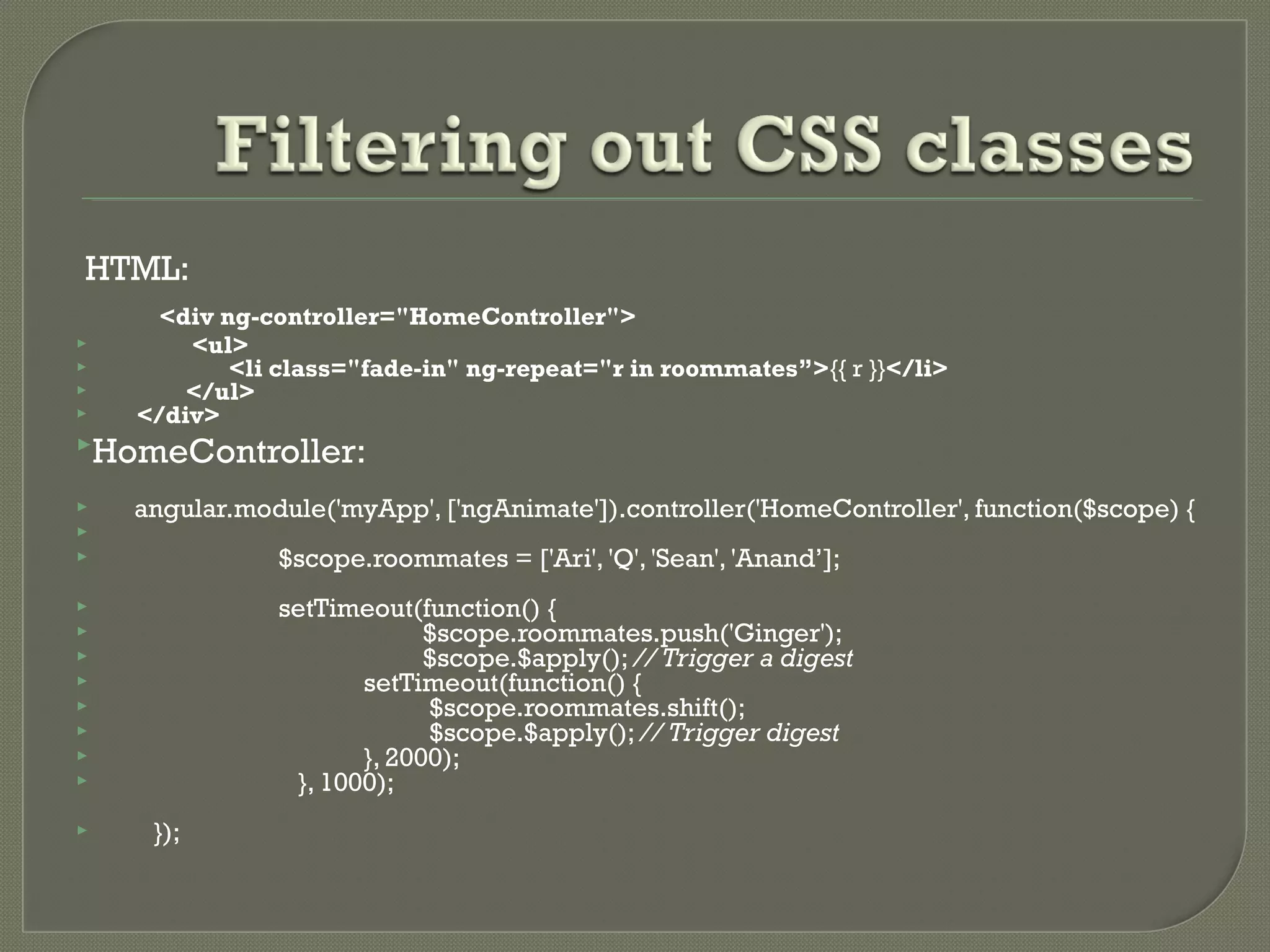 HTML: <div ng-controller="HomeController">  <ul>  <li class="fade-in" ng-repeat="r in roommates”>{{ r }}</li>  </ul>  </div> HomeController:  angular.module('myApp', ['ngAnimate']).controller('HomeController', function($scope) {   $scope.roommates = ['Ari', 'Q', 'Sean', 'Anand’];  setTimeout(function() {  $scope.roommates.push('Ginger');  $scope.$apply(); // Trigger a digest  setTimeout(function() {  $scope.roommates.shift();  $scope.$apply(); // Trigger digest  }, 2000);  }, 1000);  }); 