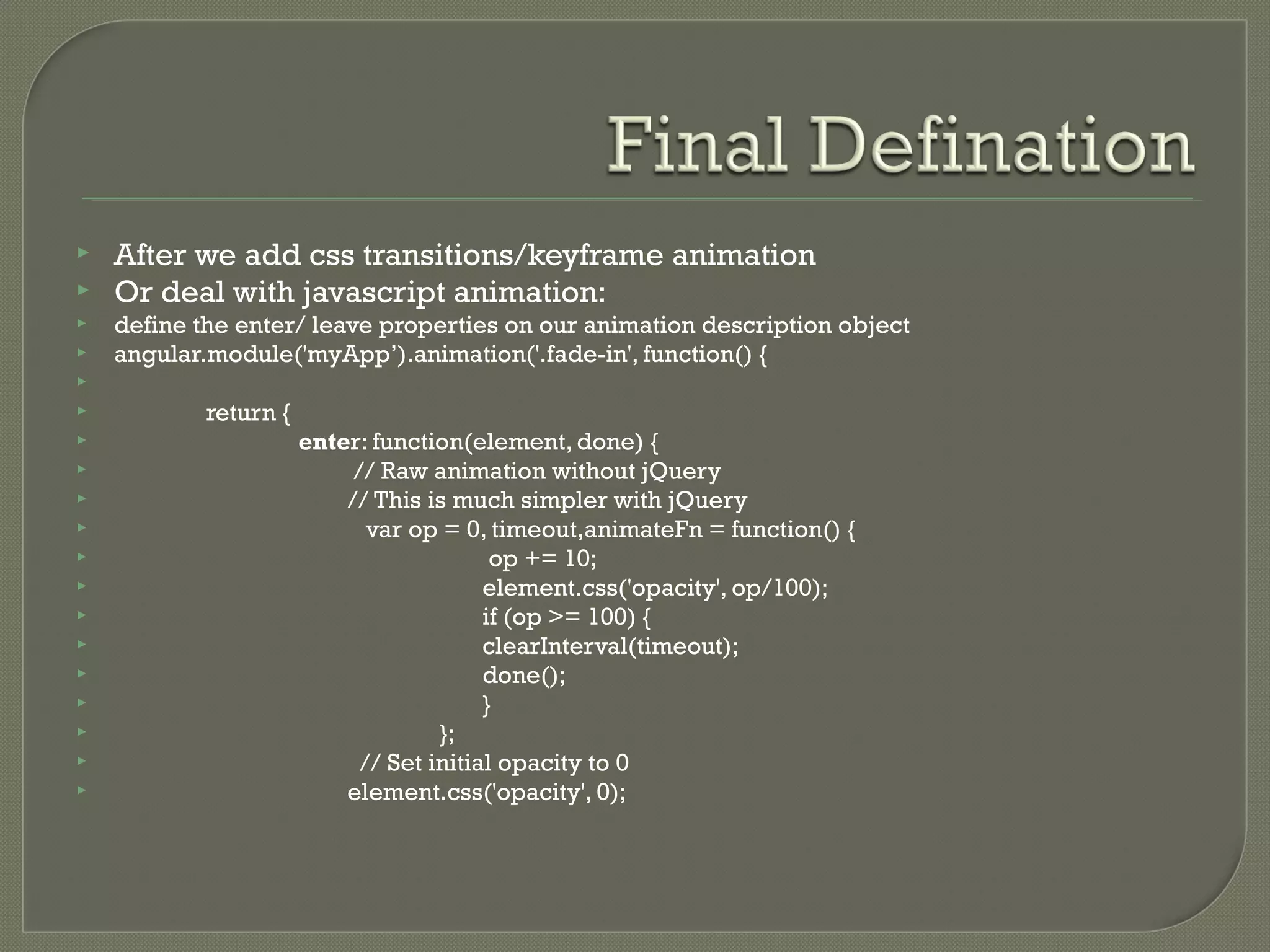  After we add css transitions/keyframe animation  Or deal with javascript animation:  define the enter/ leave properties on our animation description object  angular.module('myApp’).animation('.fade-in', function() {   return {  enter: function(element, done) {  // Raw animation without jQuery  // This is much simpler with jQuery  var op = 0, timeout,animateFn = function() {  op += 10;  element.css('opacity', op/100);  if (op >= 100) {  clearInterval(timeout);  done();  }  };  // Set initial opacity to 0  element.css('opacity', 0); 