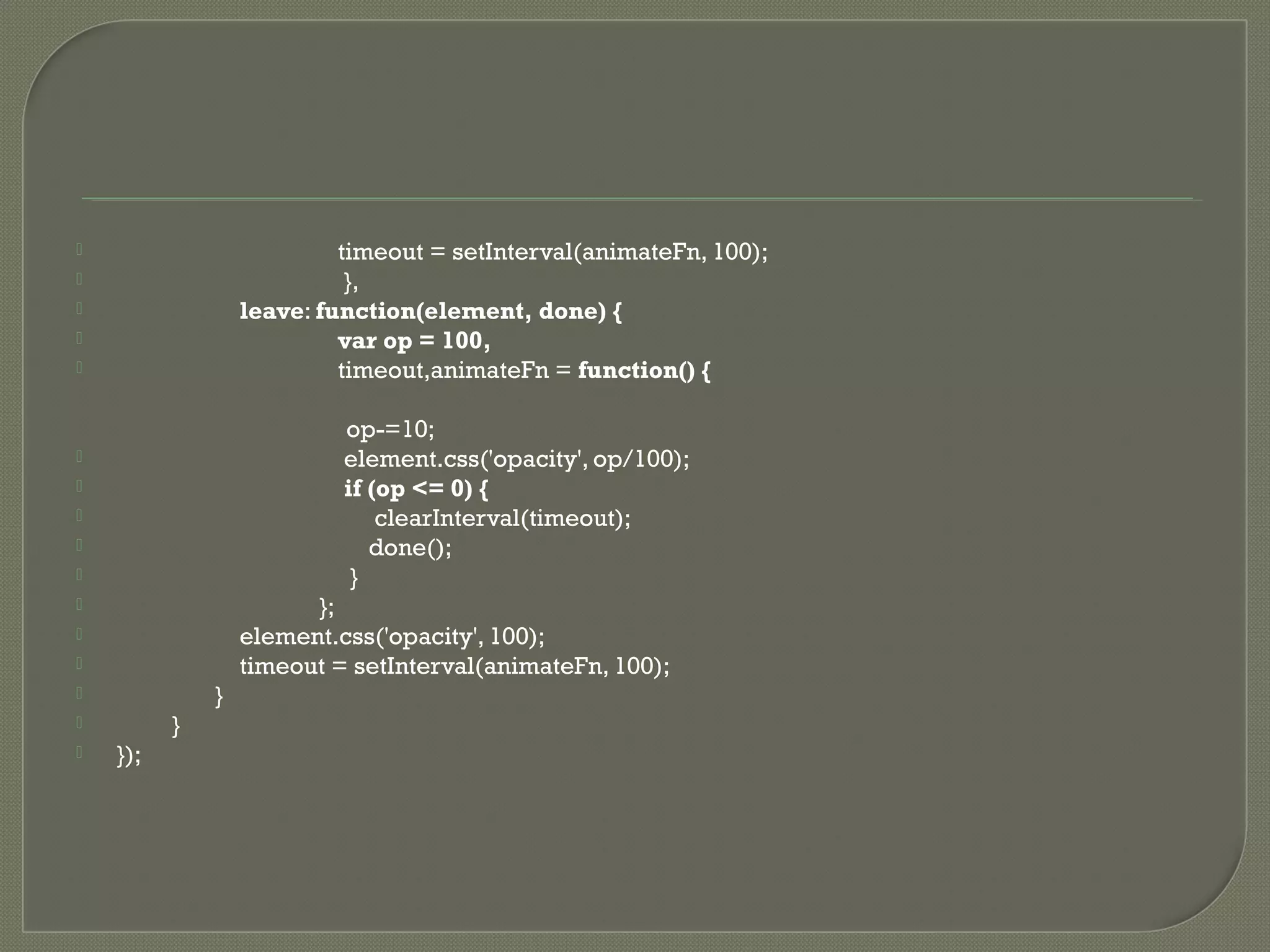  timeout = setInterval(animateFn, 100);  },  leave: function(element, done) {  var op = 100,  timeout,animateFn = function() { op-=10;  element.css('opacity', op/100);  if (op <= 0) {  clearInterval(timeout);  done();  }  };  element.css('opacity', 100);  timeout = setInterval(animateFn, 100);  }  }  }); 