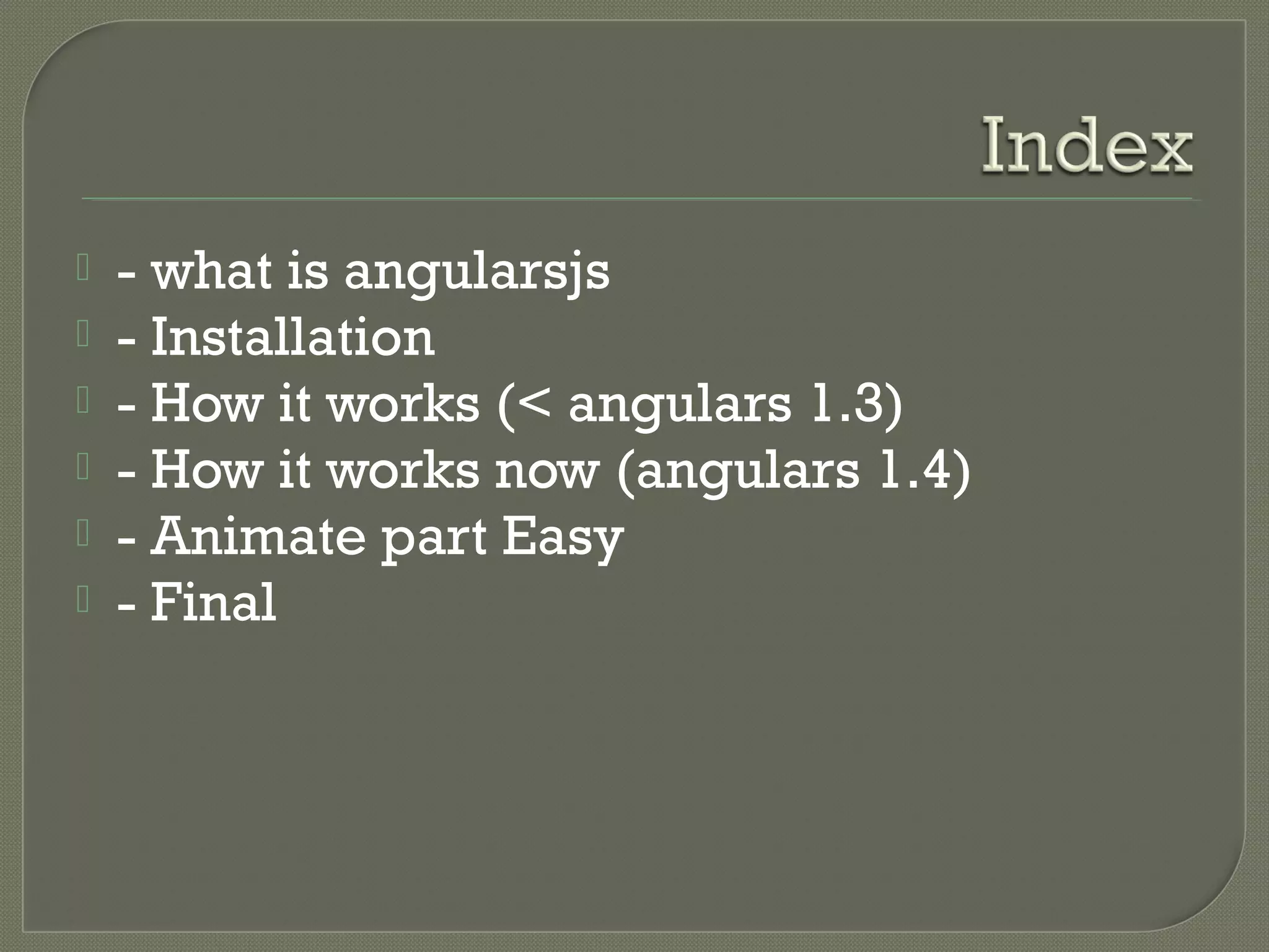  - what is angularsjs  - Installation  - How it works (< angulars 1.3)  - How it works now (angulars 1.4)  - Animate part Easy  - Final 