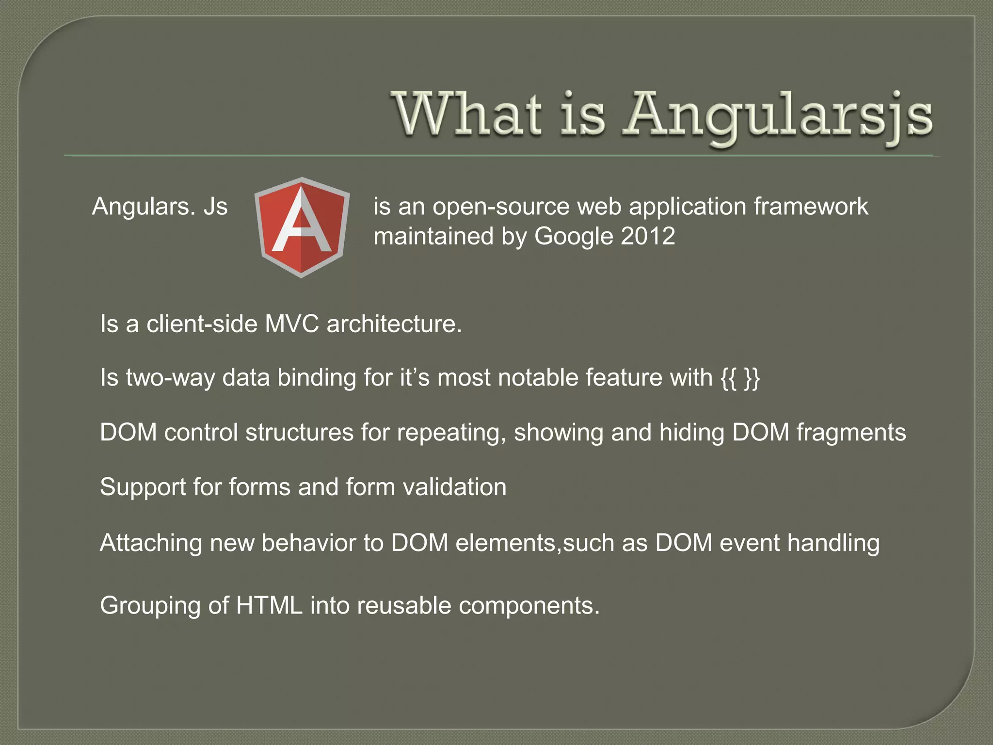 Angulars. Js is an open-source web application framework maintained by Google 2012 Is a client-side MVC architecture. Is two-way data binding for it’s most notable feature with {{ }} DOM control structures for repeating, showing and hiding DOM fragments Support for forms and form validation Attaching new behavior to DOM elements,such as DOM event handling Grouping of HTML into reusable components. 