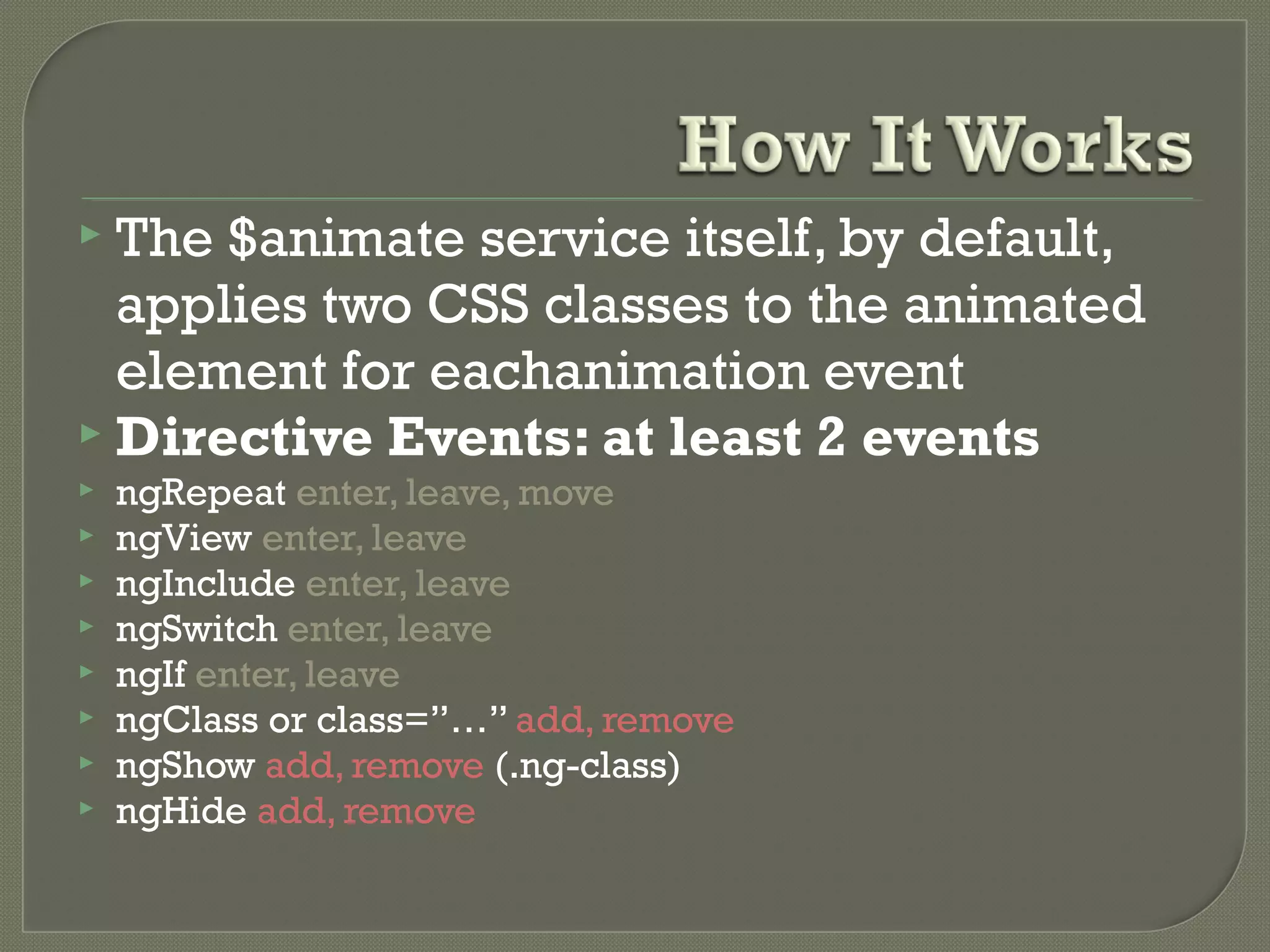  The $animate service itself, by default, applies two CSS classes to the animated element for eachanimation event  Directive Events: at least 2 events  ngRepeat enter, leave, move  ngView enter, leave  ngInclude enter, leave  ngSwitch enter, leave  ngIf enter, leave  ngClass or class=”…” add, remove  ngShow add, remove (.ng-class)  ngHide add, remove 