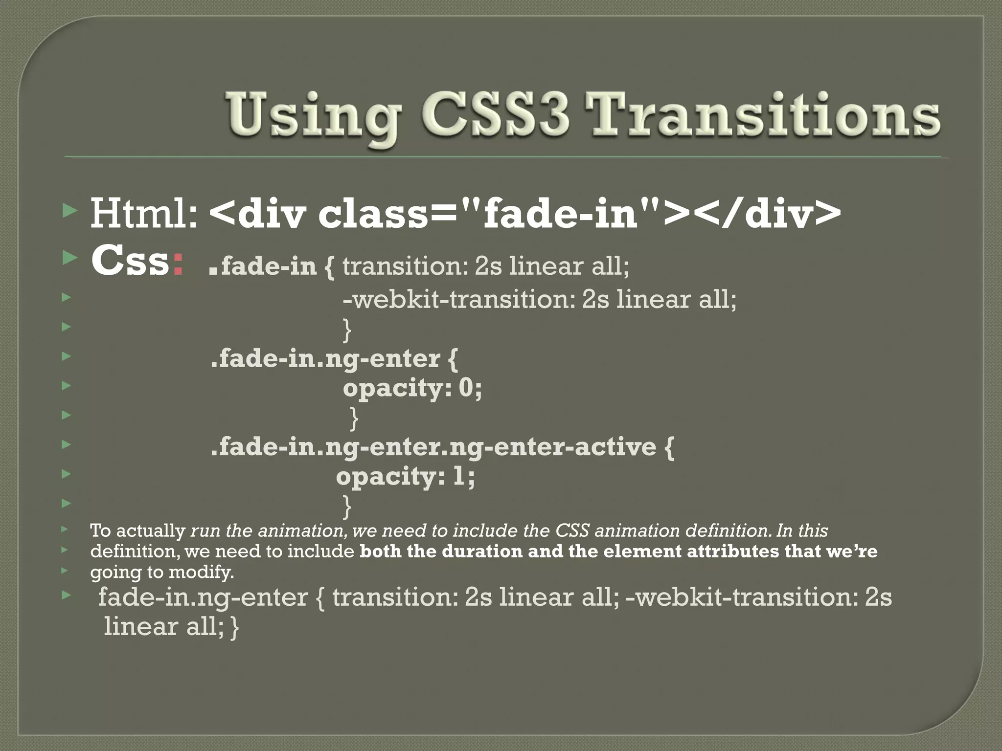  Html: <div class="fade-in"></div>  Css: .fade-in { transition: 2s linear all;  -webkit-transition: 2s linear all;  }  .fade-in.ng-enter {  opacity: 0;  }  .fade-in.ng-enter.ng-enter-active {  opacity: 1;  }  To actually run the animation,we need to include the CSS animation definition.In this  definition, we need to include both the duration and the element attributes that we’re  going to modify.  .fade-in.ng-enter { transition: 2s linear all; -webkit-transition: 2s linear all; } 