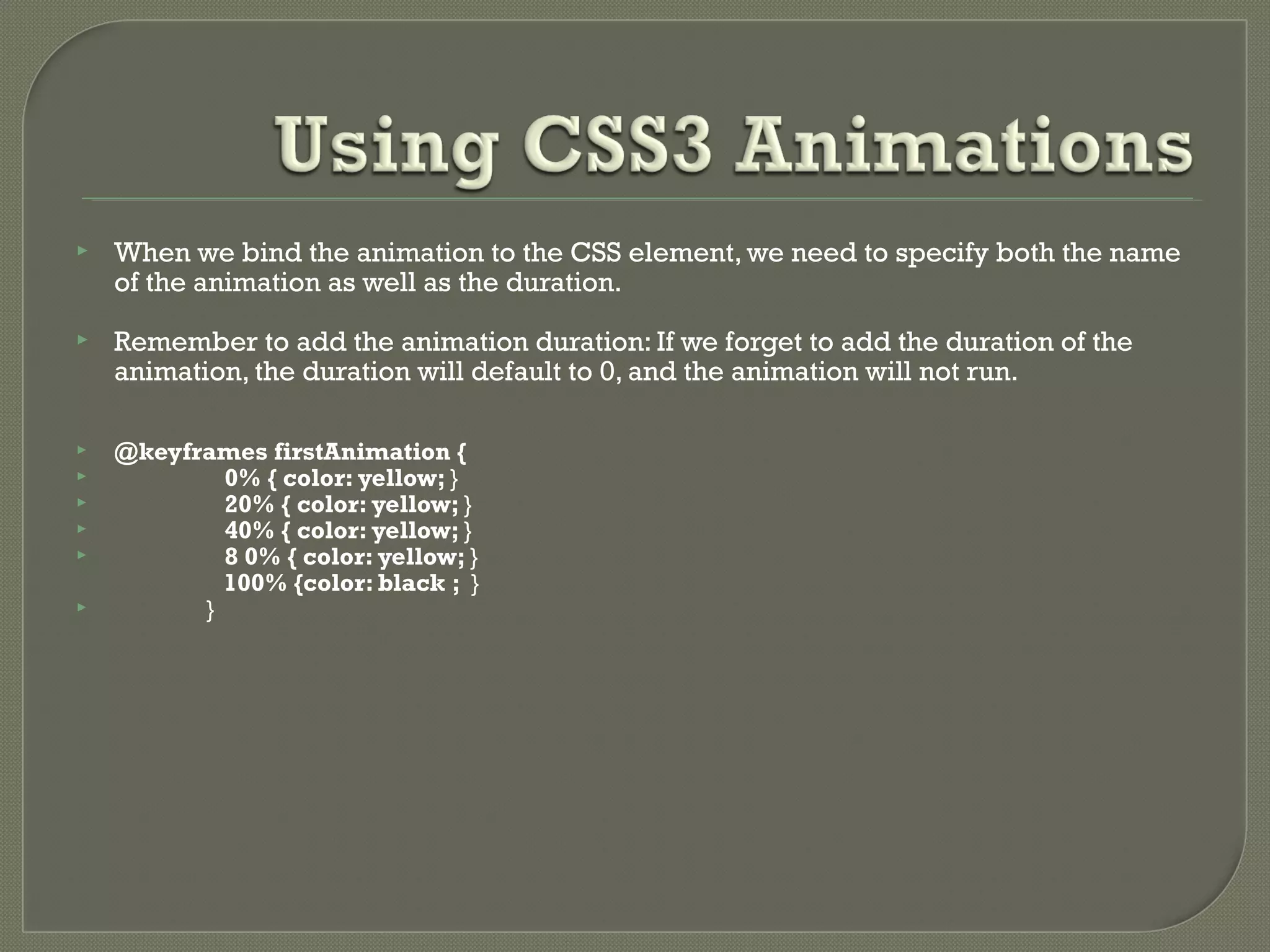  When we bind the animation to the CSS element, we need to specify both the name of the animation as well as the duration.  Remember to add the animation duration: If we forget to add the duration of the animation, the duration will default to 0, and the animation will not run.  @keyframes firstAnimation {  0% { color: yellow; }  20% { color: yellow; }  40% { color: yellow; }  8 0% { color: yellow; } 100% {color: black ; }  } 
