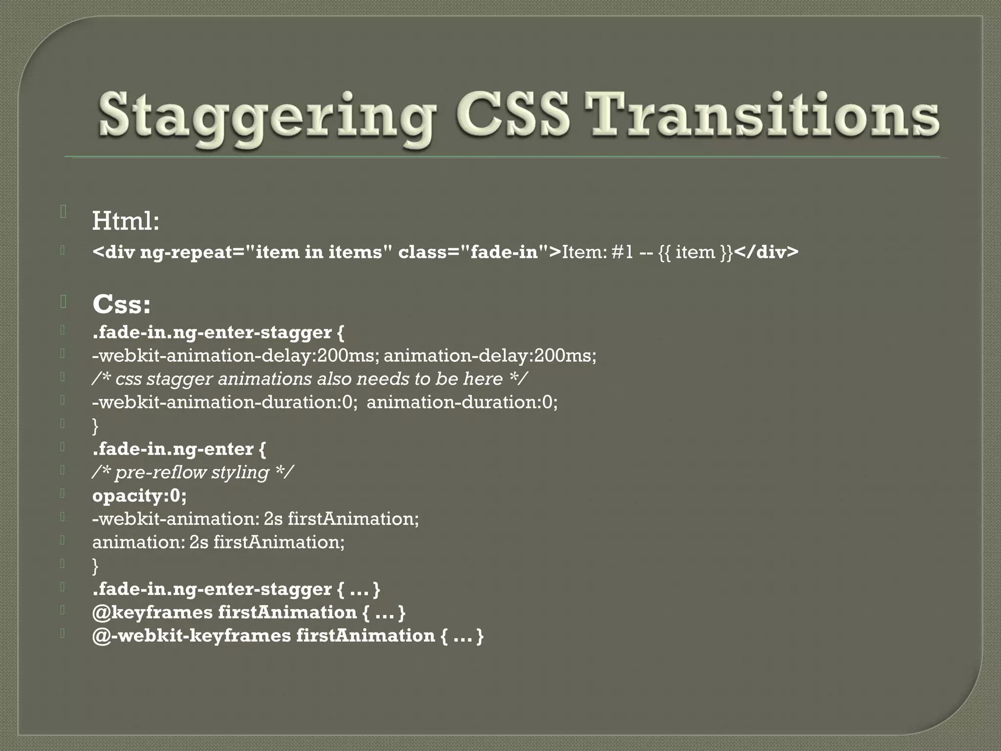  Html:  <div ng-repeat="item in items" class="fade-in">Item: #1 -- {{ item }}</div>  Css:  .fade-in.ng-enter-stagger {  -webkit-animation-delay:200ms; animation-delay:200ms;  /* css stagger animations also needs to be here */  -webkit-animation-duration:0; animation-duration:0;  }  .fade-in.ng-enter {  /* pre-reflow styling */  opacity:0;  -webkit-animation: 2s firstAnimation;  animation: 2s firstAnimation;  }  .fade-in.ng-enter-stagger { ... }  @keyframes firstAnimation { ... }  @-webkit-keyframes firstAnimation { ... } 