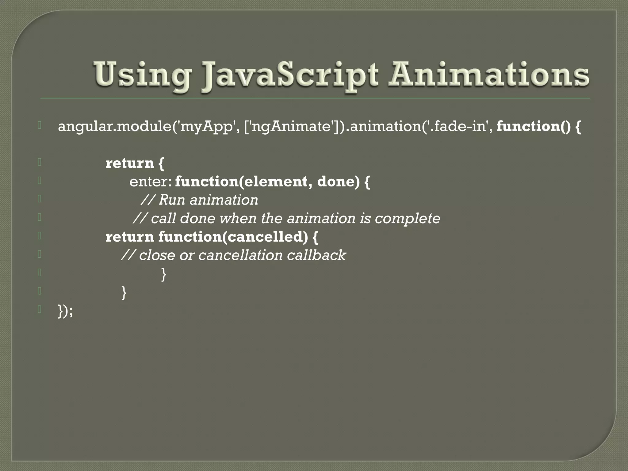  angular.module('myApp', ['ngAnimate']).animation('.fade-in', function() {  return {  enter: function(element, done) {  // Run animation  // call done when the animation is complete  return function(cancelled) {  // close or cancellation callback  }  }  }); 