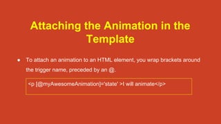 Attaching the Animation in the
Template
● To attach an animation to an HTML element, you wrap brackets around
the trigger name, preceded by an @.
<p [@myAwesomeAnimation]='state' >I will animate</p>
 