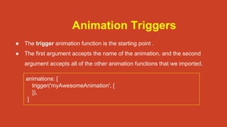 Animation Triggers
● The trigger animation function is the starting point .
● The first argument accepts the name of the animation, and the second
argument accepts all of the other animation functions that we imported.
animations: [
trigger('myAwesomeAnimation', [
]),
]
 