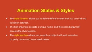 Animation States & Styles
● The state function allows you to define different states that you can call and
transition between.
● The first argument accepts a unique name, and the second argument
accepts the style function.
● The style function allows you to apply an object with web animation
property names and associated values.
 