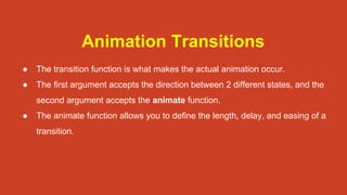 Animation Transitions
● The transition function is what makes the actual animation occur.
● The first argument accepts the direction between 2 different states, and the
second argument accepts the animate function.
● The animate function allows you to define the length, delay, and easing of a
transition.
 