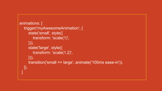 animations: [
trigger('myAwesomeAnimation', [
state('small', style({
transform: 'scale(1)',
})),
state('large', style({
transform: 'scale(1.2)',
})),
transition('small => large', animate('100ms ease-in')),
]),
]
 