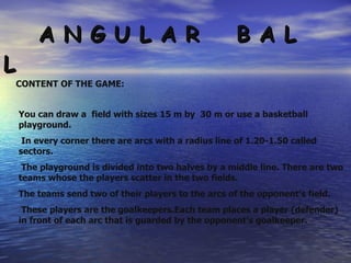 A N G U L A R  B A L L CONTENT OF THE GAME: You can draw a  field with sizes 15 m by  30 m or use a basketball playground. In every corner there are arcs with a radius line of 1.20-1.50 called sectors. The playground is divided into two halves by a middle line. There are two teams whose the players scatter in the two fields.  The teams send two of their players to the arcs of the opponent’s field. These players are the goalkeepers.Each team places a player (defender) in front of each arc that is guarded by the opponent’s goalkeeper. 