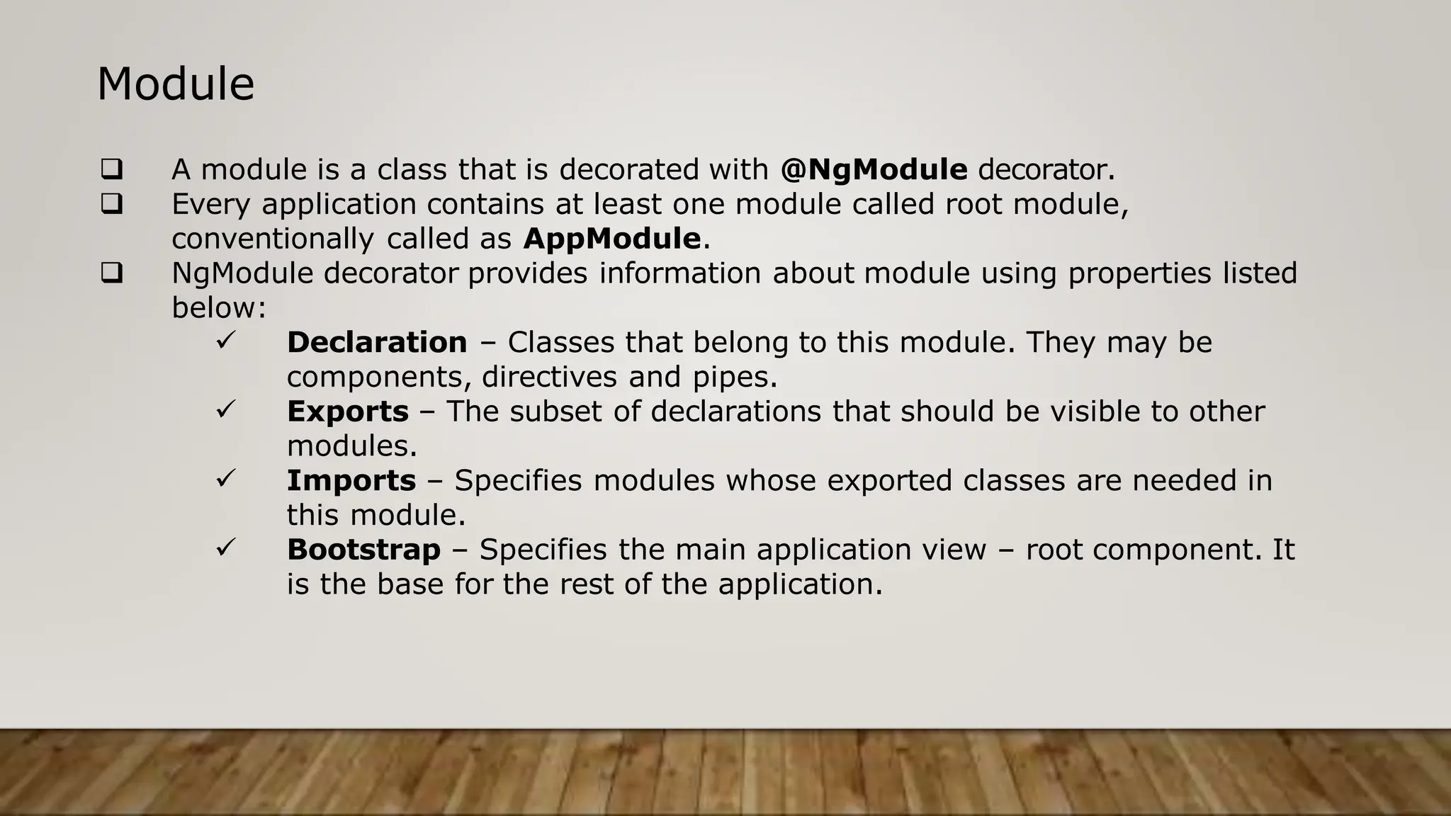 Module
 A module is a class that is decorated with @NgModule decorator.
 Every application contains at least one module called root module,
conventionally called as AppModule.
 NgModule decorator provides information about module using properties listed
below:
 Declaration – Classes that belong to this module. They may be
components, directives and pipes.
 Exports – The subset of declarations that should be visible to other
modules.
 Imports – Specifies modules whose exported classes are needed in
this module.
 Bootstrap – Specifies the main application view – root component. It
is the base for the rest of the application.
 