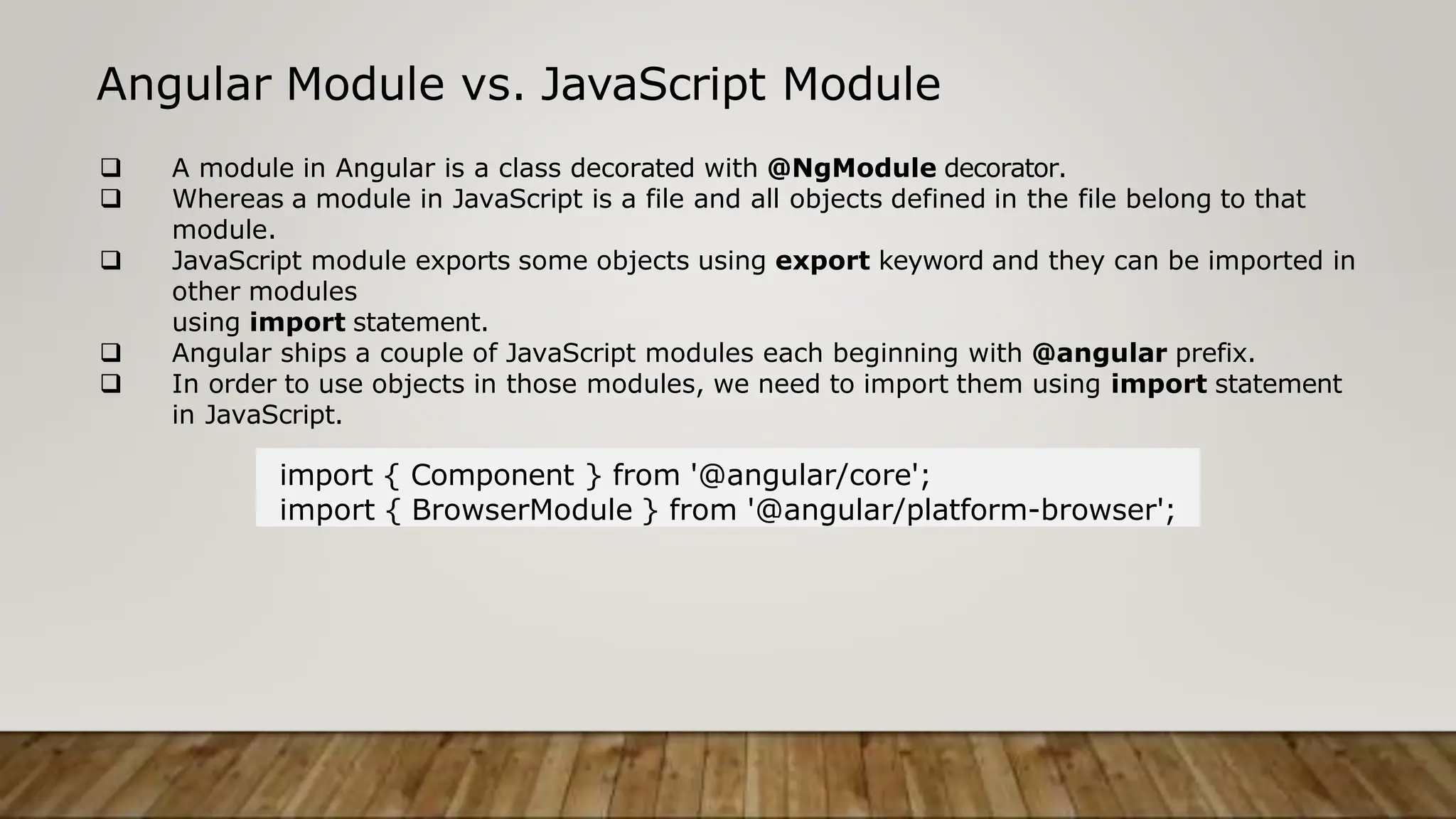 Angular Module vs. JavaScript Module
 A module in Angular is a class decorated with @NgModule decorator.
 Whereas a module in JavaScript is a file and all objects defined in the file belong to that
module.
 JavaScript module exports some objects using export keyword and they can be imported in
other modules
using import statement.
 Angular ships a couple of JavaScript modules each beginning with @angular prefix.
 In order to use objects in those modules, we need to import them using import statement
in JavaScript.
import { Component } from '@angular/core';
import { BrowserModule } from '@angular/platform-browser';
 
