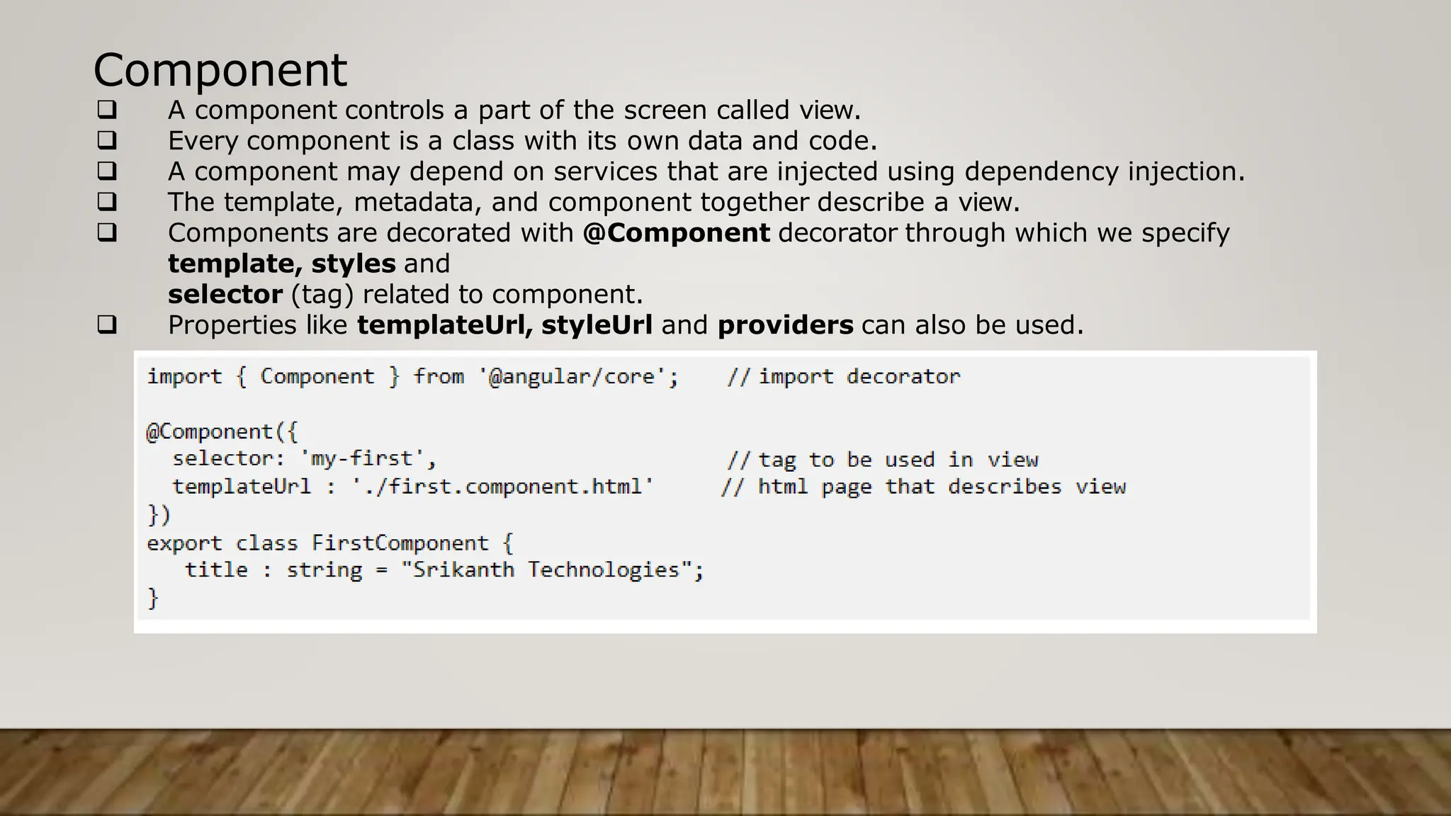 Component
 A component controls a part of the screen called view.
 Every component is a class with its own data and code.
 A component may depend on services that are injected using dependency injection.
 The template, metadata, and component together describe a view.
 Components are decorated with @Component decorator through which we specify
template, styles and
selector (tag) related to component.
 Properties like templateUrl, styleUrl and providers can also be used.
 